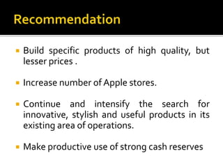  Build specific products of high quality, but
lesser prices .
 Increase number of Apple stores.
 Continue and intensify the search for
innovative, stylish and useful products in its
existing area of operations.
 Make productive use of strong cash reserves
 