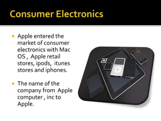  Apple entered the
market of consumer
electronics with Mac
OS , Apple retail
stores, ipods, itunes
stores and iphones.
 The name of the
company from Apple
computer , inc to
Apple.
 