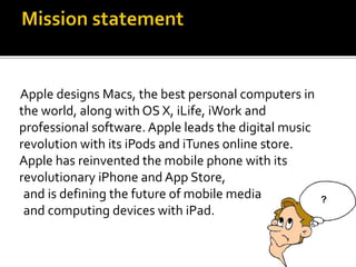 Apple designs Macs, the best personal computers in
the world, along with OS X, iLife, iWork and
professional software. Apple leads the digital music
revolution with its iPods and iTunes online store.
Apple has reinvented the mobile phone with its
revolutionary iPhone and App Store,
and is defining the future of mobile media
and computing devices with iPad.
 