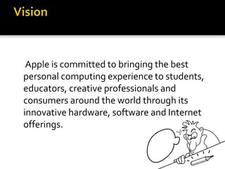 Apple is committed to bringing the best
personal computing experience to students,
educators, creative professionals and
consumers around the world through its
innovative hardware, software and Internet
offerings.
 