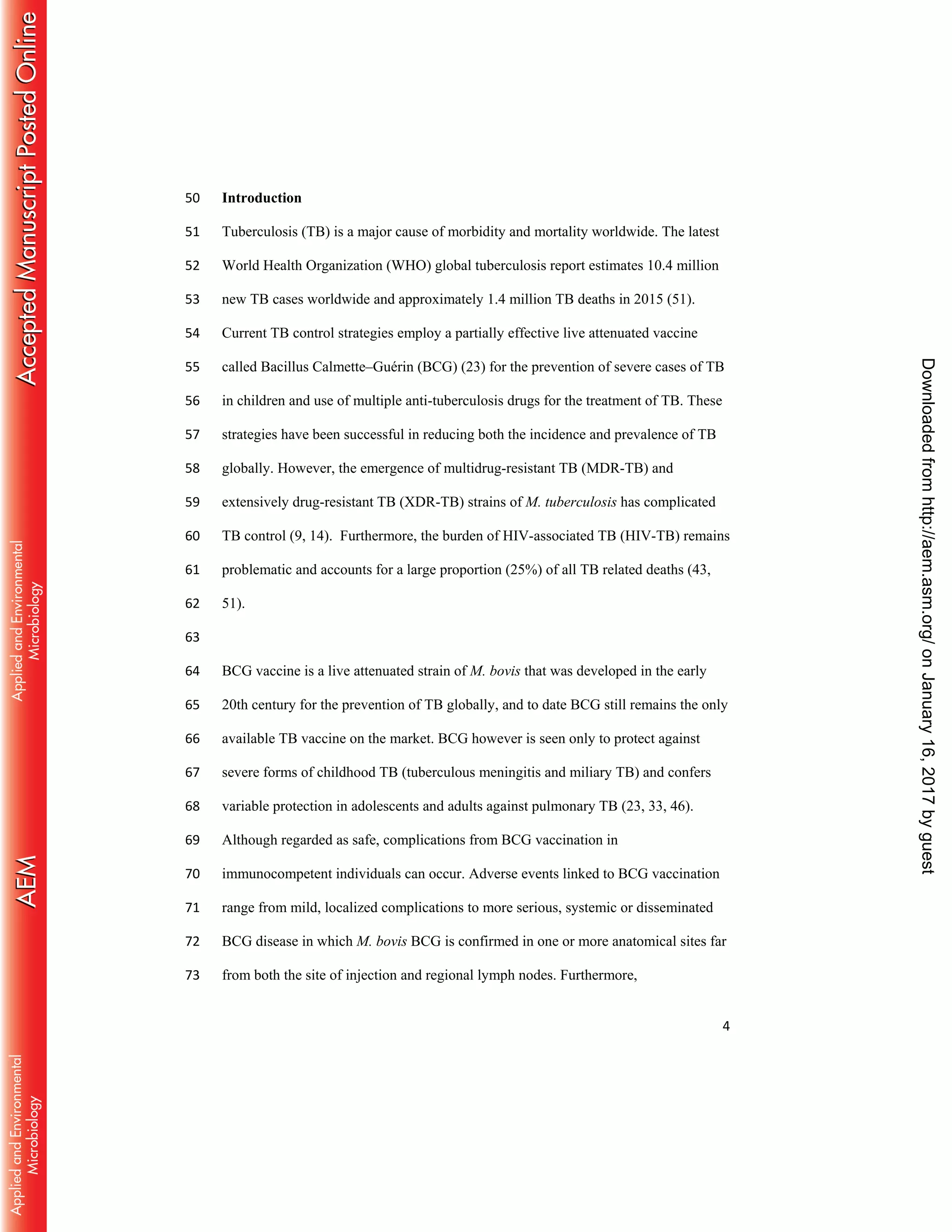 4
Introduction50
Tuberculosis (TB) is a major cause of morbidity and mortality worldwide. The latest51
World Health Organization (WHO) global tuberculosis report estimates 10.4 million52
new TB cases worldwide and approximately 1.4 million TB deaths in 2015 (51).53
Current TB control strategies employ a partially effective live attenuated vaccine54
called Bacillus Calmette–Guérin (BCG) (23) for the prevention of severe cases of TB55
in children and use of multiple anti-tuberculosis drugs for the treatment of TB. These56
strategies have been successful in reducing both the incidence and prevalence of TB57
globally. However, the emergence of multidrug-resistant TB (MDR-TB) and58
extensively drug-resistant TB (XDR-TB) strains of M. tuberculosis has complicated59
TB control (9, 14). Furthermore, the burden of HIV-associated TB (HIV-TB) remains60
problematic and accounts for a large proportion (25%) of all TB related deaths (43,61
51).62
63
BCG vaccine is a live attenuated strain of M. bovis that was developed in the early64
20th century for the prevention of TB globally, and to date BCG still remains the only65
available TB vaccine on the market. BCG however is seen only to protect against66
severe forms of childhood TB (tuberculous meningitis and miliary TB) and confers67
variable protection in adolescents and adults against pulmonary TB (23, 33, 46).68
Although regarded as safe, complications from BCG vaccination in69
immunocompetent individuals can occur. Adverse events linked to BCG vaccination70
range from mild, localized complications to more serious, systemic or disseminated71
BCG disease in which M. bovis BCG is confirmed in one or more anatomical sites far72
from both the site of injection and regional lymph nodes. Furthermore,73
onJanuary16,2017byguesthttp://aem.asm.org/Downloadedfrom
 