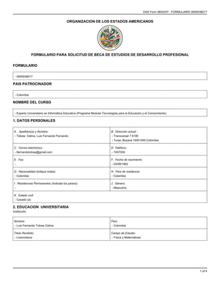 OAS Form 98/02/07 - FORMULARIO 0000038517


                                        ORGANIZACION DE LOS ESTADOS AMERICANOS




              FORMULARIO PARA SOLICITUD DE BECA DE ESTUDIOS DE DESARROLLO PROFESIONAL


FORMULARIO


 - 0000038517

PAIS PATROCINADOR


 - Colombia

NOMBRE DEL CURSO


 - Experto Universitario en Informática Educativa (Programa Modular Tecnologías para la Educación y el Conocimiento)

1. DATOS PERSONALES


A. Apellidos(s) y Nombre:                                                 B. Dirección actual :
- Tolosa Cetina, Luis Fernando Fernando                                   - Transversal 7 6106
                                                                          - Tunja, Boyacá 15001000 Colombia

C. Correo electrónico:                                                    D. Teléfono:
- lfernandotolosa@gmail.com                                               - 7457059

E. Fax:                                                                   F. Fecha de nacimiento
-                                                                         - 04/08/1962

G. Nacionalidad (indique todas):                                          H. País de residencia:
- Colombia                                                                - Colombia

I. Residencias Permanentes (Indicate los paises):                         J. Género:
 -                                                                         - Masculino

K. Estado civil:
- Casado (a)

2. EDUCACION UNIVERSITARIA
Institución


Nombre:                                                                   País:
- Luis Fernando Tolosa Cetina                                             - Colombia

Título Recibido:                                                          Campo de Estudio:
- Licenciatura                                                            - Física y Matemáticas




                                                                                                                                       1 of 4
 