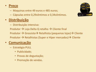 • Preço
  – Maquinas entre 49 euros e 485 euros;
  – Cápsulas entre 0,29cêntimos e 0,34cêntimos.
• Distribuição
  – Distribuição intensiva:
  Produtor  Loja Delta Q retalho  Cliente final
  Produtor  Grossista Retalhista (pequenas lojas) Cliente
  Produtor  Retalhistas (Super e Híper mercados) Cliente
• Comunicação
  – Estratégia PULL
     • Publicidade;
     • Provas de degustação;
     • Promoção de vendas.
 