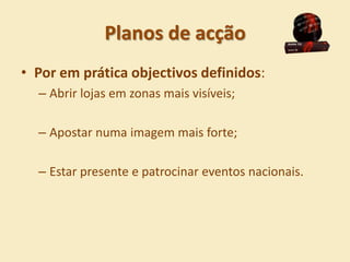 Planos de acção
• Por em prática objectivos definidos:
  – Abrir lojas em zonas mais visíveis;

  – Apostar numa imagem mais forte;

  – Estar presente e patrocinar eventos nacionais.
 