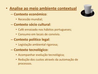 • Analise ao meio ambiente contextual
  – Contexto económico:
     • Recessão mundial;
  – Contexto sócio cultural:
     • Café enraizado nos hábitos portugueses;
     • Consumo em locais de convívio.
  – Contexto político legal:
     • Legislação ambiental rigorosa;
  – Contexto tecnológico:
     • Acompanhar evolução tecnológica;
     • Redução dos custos através da automação de
       processos.
 
