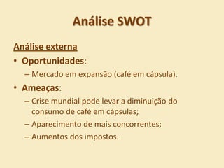 Análise SWOT
Análise externa
• Oportunidades:
  – Mercado em expansão (café em cápsula).
• Ameaças:
  – Crise mundial pode levar a diminuição do
    consumo de café em cápsulas;
  – Aparecimento de mais concorrentes;
  – Aumentos dos impostos.
 