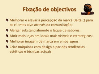 Fixação de objectivos
Melhorar e elevar a percepção da marca Delta Q para
os clientes alvo através da comunicação;
Alargar substancialmente o leque de sabores;
Abrir mais lojas em locais mais visíveis e estratégicos;
Melhorar imagem de marca em embalagens;
Criar máquinas com design a par das tendências
estéticas e técnicas actuais.
 