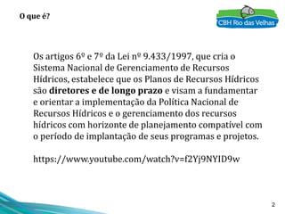 2
O que é?
Os artigos 6º e 7º da Lei nº 9.433/1997, que cria o
Sistema Nacional de Gerenciamento de Recursos
Hídricos, estabelece que os Planos de Recursos Hídricos
são diretores e de longo prazo e visam a fundamentar
e orientar a implementação da Política Nacional de
Recursos Hídricos e o gerenciamento dos recursos
hídricos com horizonte de planejamento compatível com
o período de implantação de seus programas e projetos.
https://www.youtube.com/watch?v=f2Yj9NYID9w
 