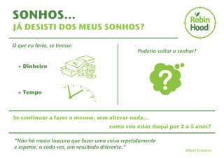 SONHOS… 
JÁ DESISTI DOS MEUS SONHOS? 
O que eu faria, se tivesse: 
+ Dinheiro 
+ Tempo 
Poderia voltar a sonhar? 
Se continuar a fazer o mesmo, sem alterar nada… 
como vou estar daqui por 2 a 5 anos? 
“Não há maior loucura que fazer uma coisa repetidamente 
e esperar, a cada vez, um resultado diferente.” Albert Einstein 
 