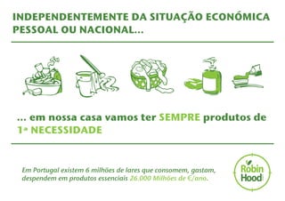 INDEPENDENTEMENTE DA SITUAÇÃO ECONÓMICA 
PESSOAL OU NACIONAL… 
… em nossa casa vamos ter SEMPRE produtos de 
1ª NECESSIDADE 
Em Portugal existem 6 milhões de lares que consomem, gastam, 
despendem em produtos essenciais 26.000 Milhões de €/ano. 
 