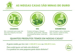 AS NOSSAS CASAS SÃO MINAS DE OURO 
COZI!NHA 
Det. e amaciador para roupa, det. 
loiça man./máquina, lava-tudo, 
limpa-vidros... 
W!C 
Produtos de limpeza. Champô/ 
amaciador, gel de banho, sabonete, 
escova/pasta de dentes, creme hidr., 
barba... 
COSMÉ! TICA 
Leite de limpeza, tónico, hidratante, 
base, corrector, sombra de olhos, 
rímel, máscara, batons... 
QUANTOS PRODUTOS TEMOS EM NOSSAS CASAS? 
O gasto médio por lar é de 4.300,00 €/ano ou 300,00 €/mês. 
Para onde/quem vai todo este dinheiro? 
E se pudesse ter uma pequena parte deste dinheiro? 
 