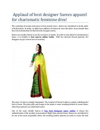Applaud of best designer Sarees apparel
for charismatic feminine diva!
The courtship of women and sarees is from ancient years. Sarees are considered to be the pulse
of Indian attire. In India, on daily basis millions of women do wear this attire. Every female does
have lot of admiration for their favorite designer sarees.
Sarees are usually chosen as per the occasion or season. In order to stay ahead of contemporary
times, it is feasible to buy sarees online India. With the intricate thread patterns, the
designers do put in their best of creativity.
The array of colors is simply charismatic. The contrast of brown borders is simply redefining the
look of saree. The plan pallu and design in the pleats is more trending fashion of recent times,
often these patterns are called half sarees.
One of the most reliable factors to buy best designer saree online is always the
authentication of the product is guaranteed. Right from ancient times, Sarees are considered to
be one of the most respectable attire; the trending border patterns are able to create the best
 