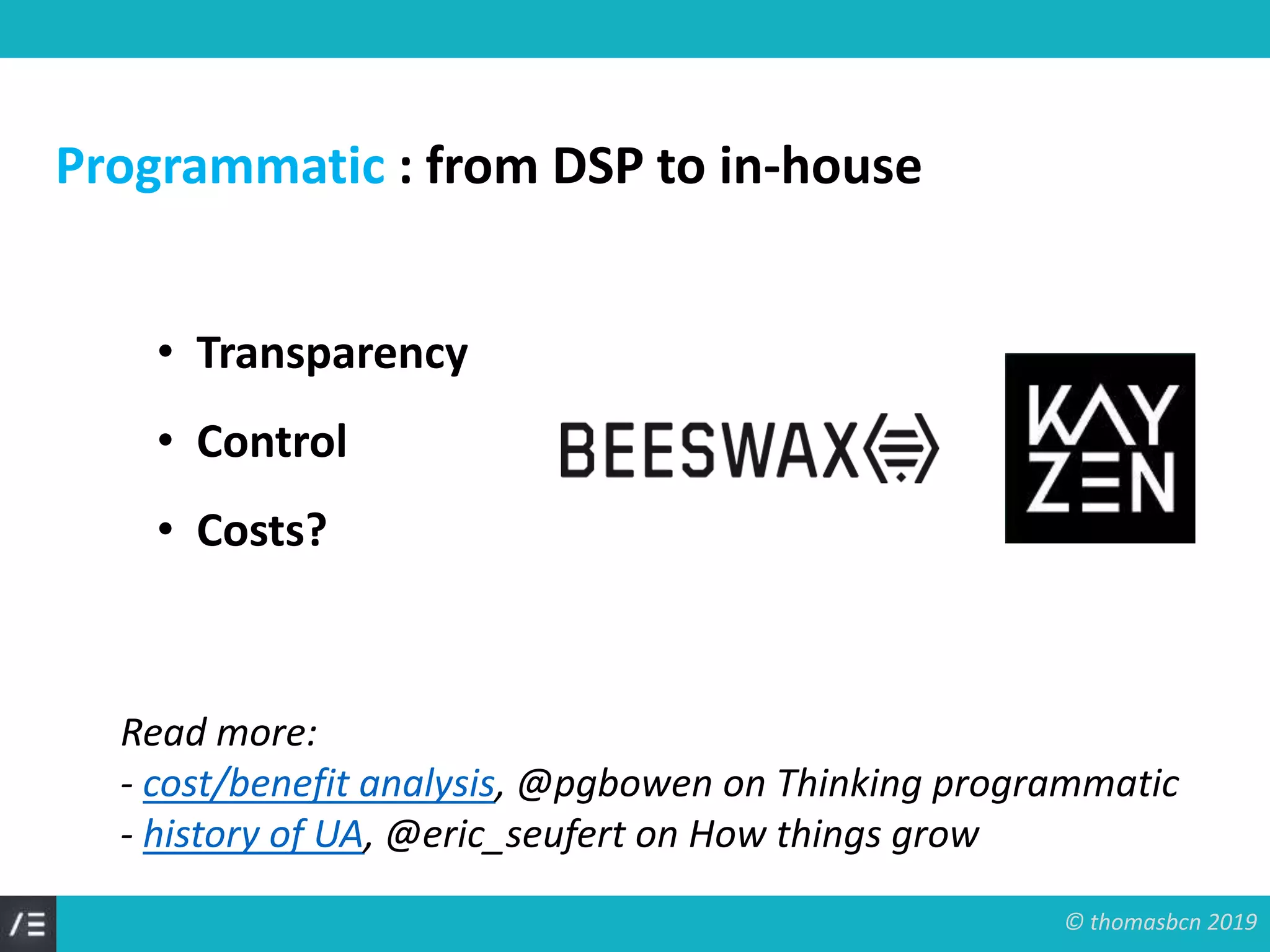 © thomasbcn 2019
Programmatic : from DSP to in-house
• Transparency
• Control
• Costs?
Read more:
- cost/benefit analysis, @pgbowen on Thinking programmatic
- history of UA, @eric_seufert on How things grow
 