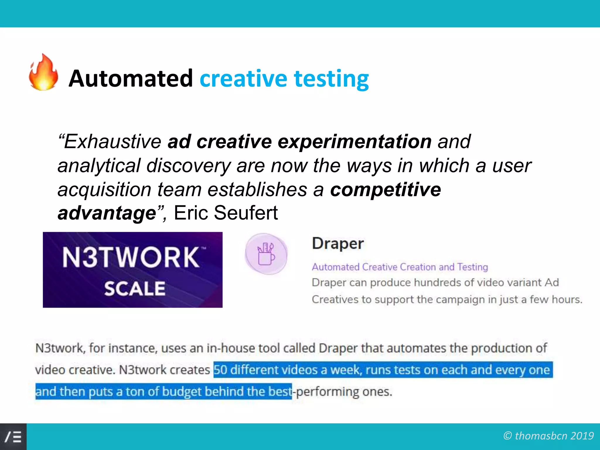 © thomasbcn 2019
“Exhaustive ad creative experimentation and
analytical discovery are now the ways in which a user
acquisition team establishes a competitive
advantage”, Eric Seufert
Automated creative testing
 