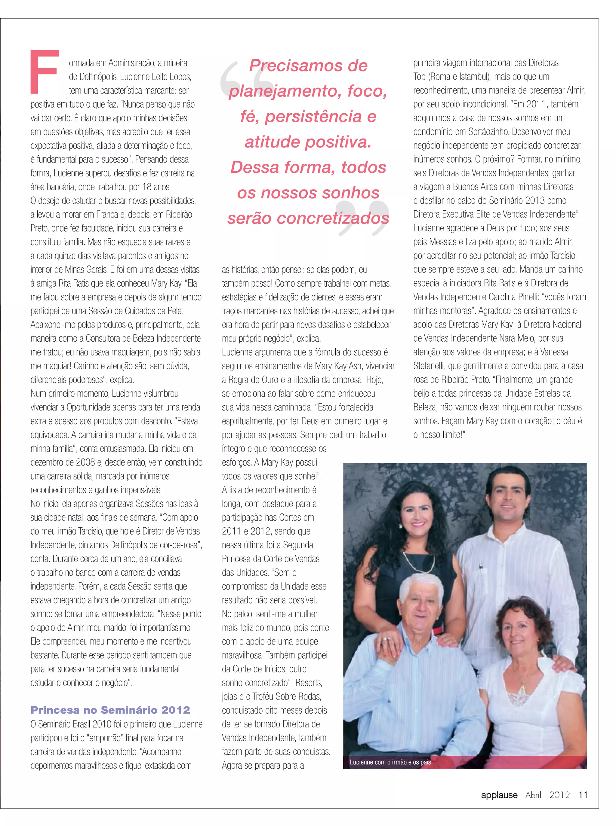 applause Abril 2012 11
ormada em Administração, a mineira
de Delﬁnópolis, Lucienne Leite Lopes,
tem uma característica marcante: ser
positiva em tudo o que faz.“Nunca penso que não
vai dar certo. É claro que apoio minhas decisões
em questões objetivas, mas acredito que ter essa
expectativa positiva, aliada a determinação e foco,
é fundamental para o sucesso”. Pensando dessa
forma, Lucienne superou desaﬁos e fez carreira na
área bancária, onde trabalhou por 18 anos.
O desejo de estudar e buscar novas possibilidades,
a levou a morar em Franca e, depois, em Ribeirão
Preto, onde fez faculdade, iniciou sua carreira e
constituiu família. Mas não esquecia suas raízes e
a cada quinze dias visitava parentes e amigos no
interior de Minas Gerais. E foi em uma dessas visitas
à amiga Rita Ratis que ela conheceu Mary Kay.“Ela
me falou sobre a empresa e depois de algum tempo
participei de uma Sessão de Cuidados da Pele.
Apaixonei-me pelos produtos e, principalmente, pela
maneira como a Consultora de Beleza Independente
me tratou; eu não usava maquiagem, pois não sabia
me maquiar! Carinho e atenção são, sem dúvida,
diferenciais poderosos”, explica.
Num primeiro momento, Lucienne vislumbrou
vivenciar a Oportunidade apenas para ter uma renda
extra e acesso aos produtos com desconto.“Estava
equivocada.A carreira iria mudar a minha vida e da
minha família”, conta entusiasmada. Ela iniciou em
dezembro de 2008 e, desde então, vem construindo
uma carreira sólida, marcada por inúmeros
reconhecimentos e ganhos impensáveis.
No início, ela apenas organizava Sessões nas idas à
sua cidade natal, aos ﬁnais de semana.“Com apoio
do meu irmão Tarcísio, que hoje é Diretor de Vendas
Independente, pintamos Delﬁnópolis de cor-de-rosa”,
conta. Durante cerca de um ano, ela conciliava
o trabalho no banco com a carreira de vendas
independente. Porém, a cada Sessão sentia que
estava chegando a hora de concretizar um antigo
sonho: se tornar uma empreendedora.“Nesse ponto
o apoio do Almir, meu marido, foi importantíssimo.
Ele compreendeu meu momento e me incentivou
bastante. Durante esse período senti também que
para ter sucesso na carreira seria fundamental
estudar e conhecer o negócio”.
Princesa no Seminário 2012
O Seminário Brasil 2010 foi o primeiro que Lucienne
participou e foi o “empurrão” ﬁnal para focar na
carreira de vendas independente.“Acompanhei
depoimentos maravilhosos e ﬁquei extasiada com
as histórias, então pensei: se elas podem, eu
também posso! Como sempre trabalhei com metas,
estratégias e ﬁdelização de clientes, e esses eram
traços marcantes nas histórias de sucesso, achei que
era hora de partir para novos desaﬁos e estabelecer
meu próprio negócio”, explica.
Lucienne argumenta que a fórmula do sucesso é
seguir os ensinamentos de Mary Kay Ash, vivenciar
a Regra de Ouro e a ﬁlosoﬁa da empresa. Hoje,
se emociona ao falar sobre como enriqueceu
sua vida nessa caminhada. “Estou fortalecida
espiritualmente, por ter Deus em primeiro lugar e
por ajudar as pessoas. Sempre pedi um trabalho
íntegro e que reconhecesse os
esforços. A Mary Kay possui
todos os valores que sonhei”.
A lista de reconhecimento é
longa, com destaque para a
participação nas Cortes em
2011 e 2012, sendo que
nessa última foi a Segunda
Princesa da Corte de Vendas
das Unidades. “Sem o
compromisso da Unidade esse
resultado não seria possível.
No palco, senti-me a mulher
mais feliz do mundo, pois contei
com o apoio de uma equipe
maravilhosa. Também participei
da Corte de Inícios, outro
sonho concretizado”. Resorts,
joias e o Troféu Sobre Rodas,
conquistado oito meses depois
de ter se tornado Diretora de
Vendas Independente, também
fazem parte de suas conquistas.
Agora se prepara para a
primeira viagem internacional das Diretoras
Top (Roma e Istambul), mais do que um
reconhecimento, uma maneira de presentear Almir,
por seu apoio incondicional. “Em 2011, também
adquirimos a casa de nossos sonhos em um
condomínio em Sertãozinho. Desenvolver meu
negócio independente tem propiciado concretizar
inúmeros sonhos. O próximo? Formar, no mínimo,
seis Diretoras de Vendas Independentes, ganhar
a viagem a Buenos Aires com minhas Diretoras
e desﬁlar no palco do Seminário 2013 como
Diretora Executiva Elite de Vendas Independente”.
Lucienne agradece a Deus por tudo; aos seus
pais Messias e Ilza pelo apoio; ao marido Almir,
por acreditar no seu potencial; ao irmão Tarcísio,
que sempre esteve a seu lado. Manda um carinho
especial à iniciadora Rita Ratis e à Diretora de
Vendas Independente Carolina Pinelli: “vocês foram
minhas mentoras”. Agradece os ensinamentos e
apoio das Diretoras Mary Kay; à Diretora Nacional
de Vendas Independente Nara Melo, por sua
atenção aos valores da empresa; e à Vanessa
Stefanelli, que gentilmente a convidou para a casa
rosa de Ribeirão Preto. “Finalmente, um grande
beijo a todas princesas da Unidade Estrelas da
Beleza, não vamos deixar ninguém roubar nossos
sonhos. Façam Mary Kay com o coração; o céu é
o nosso limite!”
F Precisamos de
planejamento, foco,
fé, persistência e
atitude positiva.
Dessa forma, todos
os nossos sonhos
serão concretizados
Lucienne com o irmão e os pais
10-11.indd 11 3/21/12 8:53 PM
 