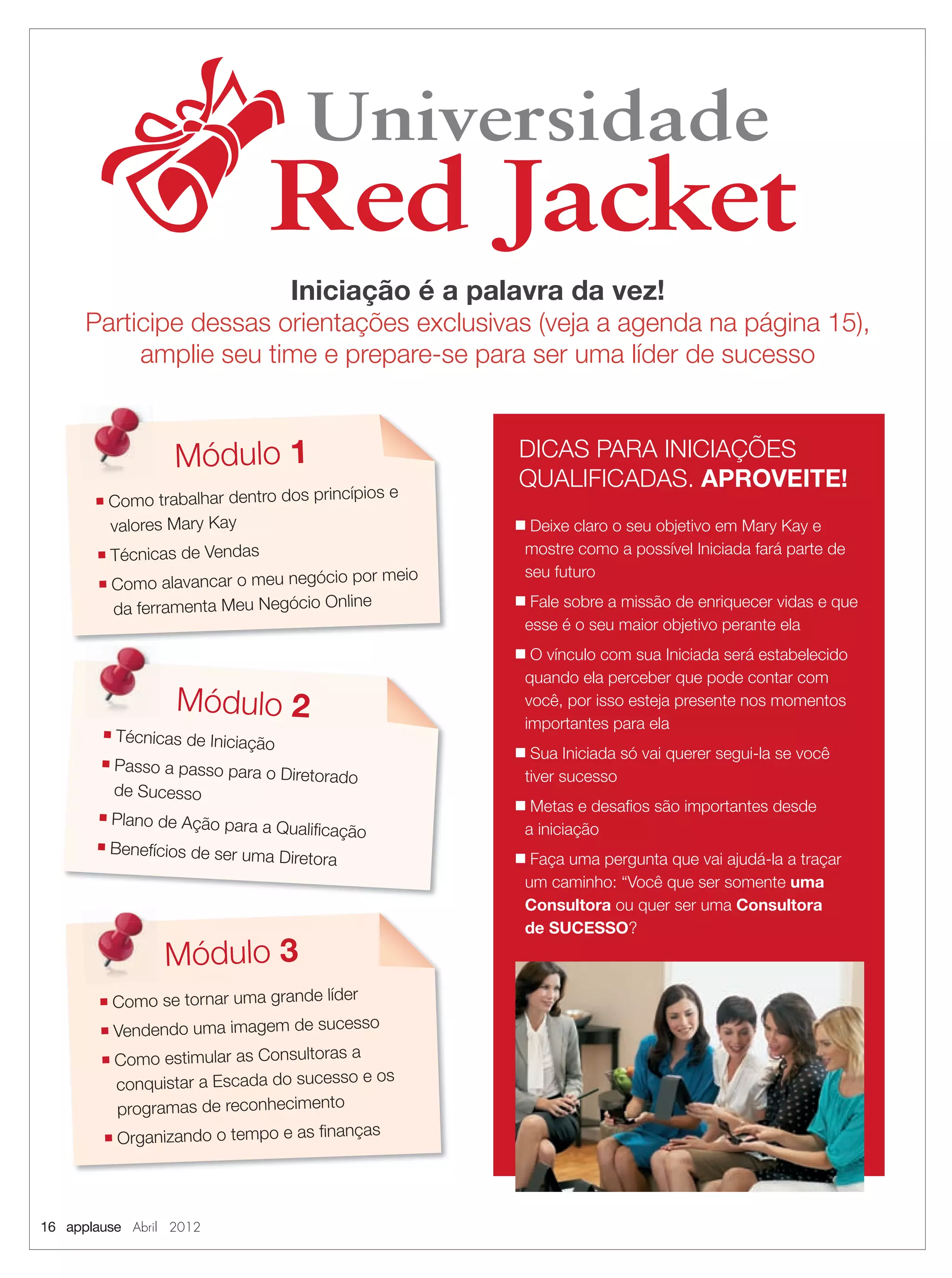 16 applause Abril 2012
Universidade
Red Jacket
Universidade
Red Jacket
Iniciação é a palavra da vez!
Participe dessas orientações exclusivas (veja a agenda na página 15),
amplie seu time e prepare-se para ser uma líder de sucesso
DICAS PARA INICIAÇÕES
QUALIFICADAS. APROVEITE!
■ Deixe claro o seu objetivo em Mary Kay e
mostre como a possível Iniciada fará parte de
seu futuro
■ Fale sobre a missão de enriquecer vidas e que
esse é o seu maior objetivo perante ela
■ O vínculo com sua Iniciada será estabelecido
quando ela perceber que pode contar com
você, por isso esteja presente nos momentos
importantes para ela
■ Sua Iniciada só vai querer segui-la se você
tiver sucesso
■ Metas e desaﬁos são importantes desde
a iniciação
■ Faça uma pergunta que vai ajudá-la a traçar
um caminho: “Você que ser somente uma
Consultora ou quer ser uma Consultora
de SUCESSO?
Módulo 1
■ Como trabalhar dentro dos princípios e
valores Mary Kay
■ Técnicas de Vendas
■ Como alavancar o meu negócio por meio
da ferramenta Meu Negócio Online
■ Técnicas de Iniciação
■ Passo a passo para o Diretorado
de Sucesso
■ Plano de Ação para a Qualiﬁcação
■ Benefícios de ser uma Diretora
Módulo 2
■ Como se tornar uma grande líder
■ Vendendo uma imagem de sucesso
■ Como estimular as Consultoras a
conquistar a Escada do sucesso e os
programas de reconhecimento
■ Organizando o tempo e as ﬁnanças
Módulo 3
16.indd 16 3/21/12 8:56 PM
 