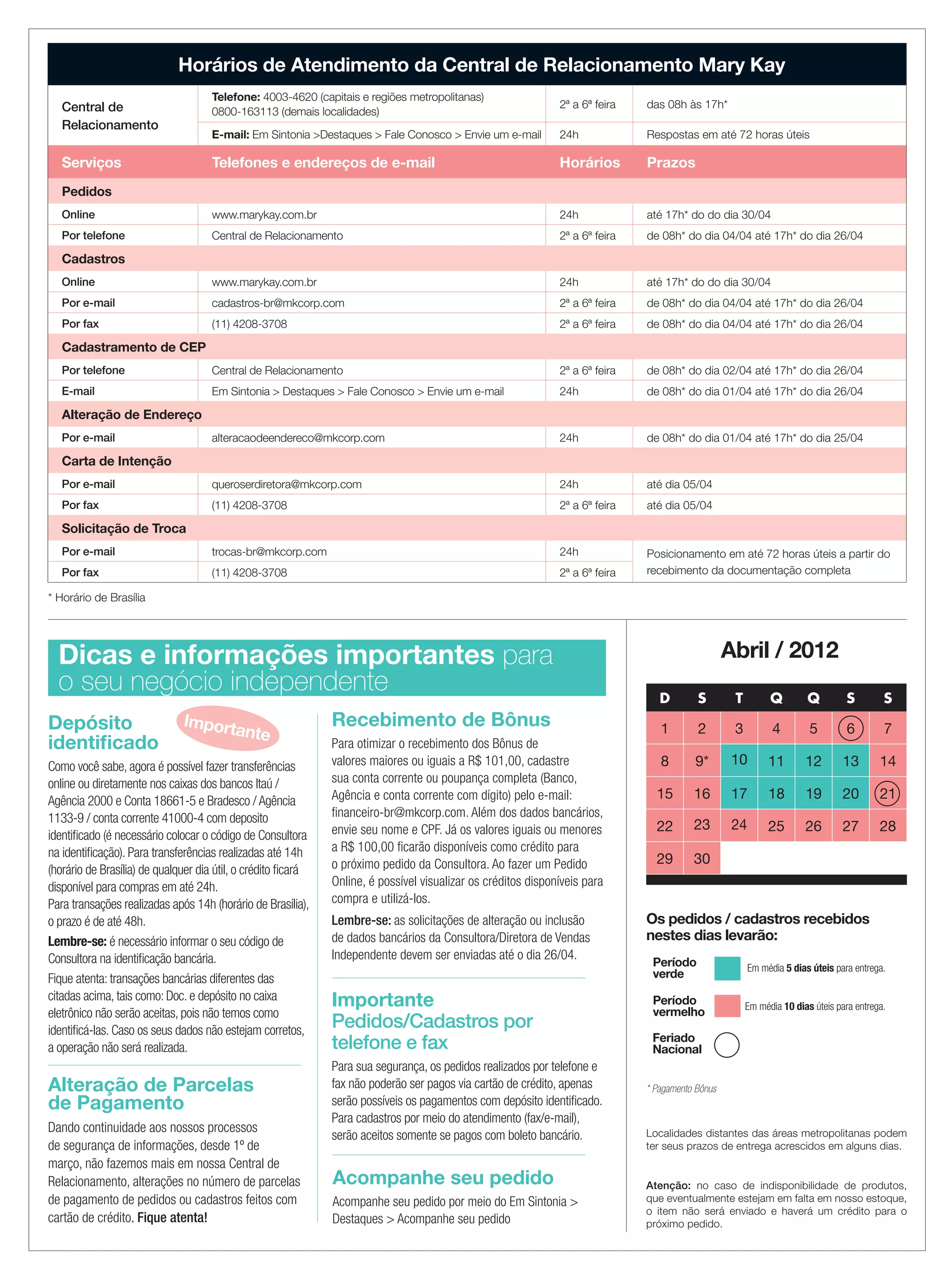 Abril / 2012
Localidades distantes das áreas metropolitanas podem
ter seus prazos de entrega acrescidos em alguns dias.
Atenção: no caso de indisponibilidade de produtos,
que eventualmente estejam em falta em nosso estoque,
o item não será enviado e haverá um crédito para o
próximo pedido.
Dicas e informações importantes para
o seu negócio independente D S T Q Q S S
1 2 3 4 5 6 7
8 9* 10 11 12 13 14
15 16 17 18 19 20 21
22 23 24 25 26 27 28
29 30
Importante
Pedidos/Cadastros por
telefone e fax
Para sua segurança, os pedidos realizados por telefone e
fax não poderão ser pagos via cartão de crédito, apenas
serão possíveis os pagamentos com depósito identificado.
Para cadastros por meio do atendimento (fax/e-mail),
serão aceitos somente se pagos com boleto bancário.
Os pedidos / cadastros recebidos
nestes dias levarão:
Período
verde
Período
vermelho Em média 10 dias úteis para entrega.
Em média 5 dias úteis para entrega.
* Pagamento Bônus
Recebimento de Bônus
Para otimizar o recebimento dos Bônus de
valores maiores ou iguais a R$ 101,00, cadastre
sua conta corrente ou poupança completa (Banco,
Agência e conta corrente com dígito) pelo e-mail:
financeiro-br@mkcorp.com. Além dos dados bancários,
envie seu nome e CPF. Já os valores iguais ou menores
a R$ 100,00 ficarão disponíveis como crédito para
o próximo pedido da Consultora. Ao fazer um Pedido
Online, é possível visualizar os créditos disponíveis para
compra e utilizá-los.
Lembre-se: as solicitações de alteração ou inclusão
de dados bancários da Consultora/Diretora de Vendas
Independente devem ser enviadas até o dia 26/04.
Depósito
identificado
Como você sabe, agora é possível fazer transferências
online ou diretamente nos caixas dos bancos Itaú /
Agência 2000 e Conta 18661-5 e Bradesco / Agência
1133-9 / conta corrente 41000-4 com deposito
identificado (é necessário colocar o código de Consultora
na identificação). Para transferências realizadas até 14h
(horário de Brasília) de qualquer dia útil, o crédito ficará
disponível para compras em até 24h.
Para transações realizadas após 14h (horário de Brasília),
o prazo é de até 48h.
Lembre-se: é necessário informar o seu código de
Consultora na identificação bancária.
Fique atenta: transações bancárias diferentes das
citadas acima, tais como: Doc. e depósito no caixa
eletrônico não serão aceitas, pois não temos como
identificá-las. Caso os seus dados não estejam corretos,
a operação não será realizada.
Importante
Horários de Atendimento da Central de Relacionamento Mary Kay
Central de
Relacionamento
Telefone: 4003-4620 (capitais e regiões metropolitanas)
0800-163113 (demais localidades)
2ª a 6ª feira das 08h às 17h*
E-mail: Em Sintonia >Destaques > Fale Conosco > Envie um e-mail 24h Respostas em até 72 horas úteis
Serviços Telefones e endereços de e-mail Horários Prazos
Pedidos
Online www.marykay.com.br 24h até 17h* do do dia 30/04
Por telefone Central de Relacionamento 2ª a 6ª feira de 08h* do dia 04/04 até 17h* do dia 26/04
Cadastros
Online www.marykay.com.br 24h até 17h* do do dia 30/04
Por e-mail cadastros-br@mkcorp.com 2ª a 6ª feira de 08h* do dia 04/04 até 17h* do dia 26/04
Por fax (11) 4208-3708 2ª a 6ª feira de 08h* do dia 04/04 até 17h* do dia 26/04
Cadastramento de CEP
Por telefone Central de Relacionamento 2ª a 6ª feira de 08h* do dia 02/04 até 17h* do dia 26/04
E-mail Em Sintonia > Destaques > Fale Conosco > Envie um e-mail 24h de 08h* do dia 01/04 até 17h* do dia 26/04
Alteração de Endereço
Por e-mail alteracaodeendereco@mkcorp.com 24h de 08h* do dia 01/04 até 17h* do dia 25/04
Carta de Intenção
Por e-mail queroserdiretora@mkcorp.com 24h até dia 05/04
Por fax (11) 4208-3708 2ª a 6ª feira até dia 05/04
Solicitação de Troca
Por e-mail trocas-br@mkcorp.com 24h Posicionamento em até 72 horas úteis a partir do
recebimento da documentação completaPor fax (11) 4208-3708 2ª a 6ª feira
* Horário de Brasília
Alteração de Parcelas
de Pagamento
Dando continuidade aos nossos processos
de segurança de informações, desde 1º de
março, não fazemos mais em nossa Central de
Relacionamento, alterações no número de parcelas
de pagamento de pedidos ou cadastros feitos com
cartão de crédito. Fique atenta!
Acompanhe seu pedido
Acompanhe seu pedido por meio do Em Sintonia >
Destaques > Acompanhe seu pedido
Feriado
Nacional
19.indd 23 3/21/12 9:03 PM
 