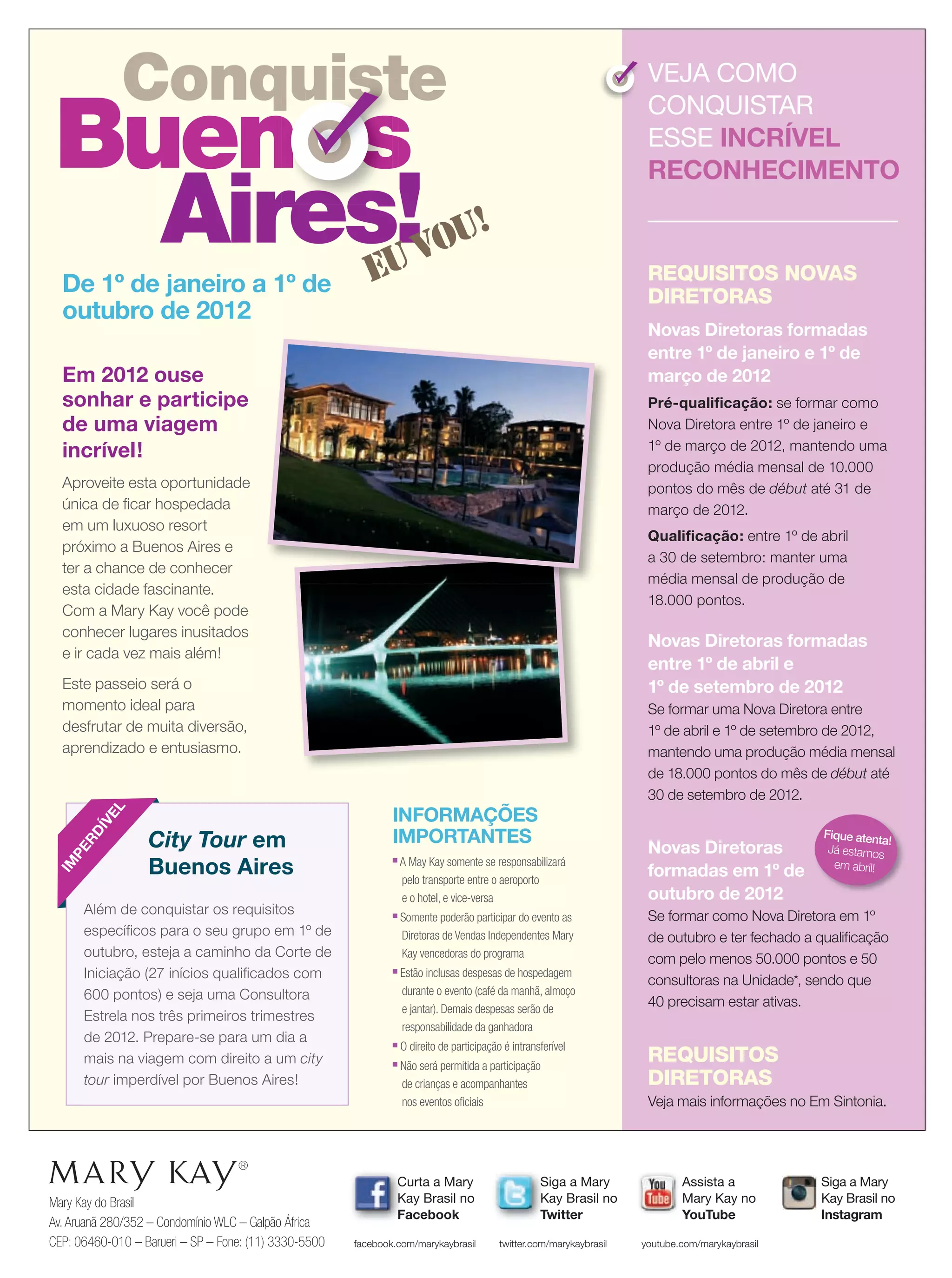 Mary Kay do Brasil
Av.Aruanã 280/352 – Condomínio WLC – Galpão África
CEP: 06460-010 – Barueri – SP – Fone: (11) 3330-5500
Siga a Mary
Kay Brasil no
Twitter
twitter.com/marykaybrasil
Curta a Mary
Kay Brasil no
Facebook
facebook.com/marykaybrasil
Assista a
Mary Kay no
YouTube
youtube.com/marykaybrasil
Em 2012 ouse
sonhar e participe
de uma viagem
incrível!
Aproveite esta oportunidade
única de ﬁcar hospedada
em um luxuoso resort
próximo a Buenos Aires e
ter a chance de conhecer
esta cidade fascinante.
Com a Mary Kay você pode
conhecer lugares inusitados
e ir cada vez mais além!
Este passeio será o
momento ideal para
desfrutar de muita diversão,
aprendizado e entusiasmo.
REQUISITOS NOVAS
DIRETORAS
Novas Diretoras formadas
entre 1º de janeiro e 1º de
março de 2012
Pré-qualiﬁcação: se formar como
Nova Diretora entre 1º de janeiro e
1º de março de 2012, mantendo uma
produção média mensal de 10.000
pontos do mês de début até 31 de
março de 2012.
Qualiﬁcação: entre 1º de abril
a 30 de setembro: manter uma
média mensal de produção de
18.000 pontos.
Novas Diretoras formadas
entre 1º de abril e
1º de setembro de 2012
Se formar uma Nova Diretora entre
1º de abril e 1º de setembro de 2012,
mantendo uma produção média mensal
de 18.000 pontos do mês de début até
30 de setembro de 2012.
Novas Diretoras
formadas em 1º de
outubro de 2012
Se formar como Nova Diretora em 1º
de outubro e ter fechado a qualiﬁcação
com pelo menos 50.000 pontos e 50
consultoras na Unidade*, sendo que
40 precisam estar ativas.
REQUISITOS
DIRETORAS
Veja mais informações no Em Sintonia.
VEJA COMO
CONQUISTAR
ESSE INCRÍVEL
RECONHECIMENTO
De 1º de janeiro a 1º de
outubro de 2012
INFORMAÇÕES
IMPORTANTES
■
A May Kay somente se responsabilizará
pelo transporte entre o aeroporto
e o hotel, e vice-versa
■
Somente poderão participar do evento as
Diretoras de Vendas Independentes Mary
Kay vencedoras do programa
■
Estão inclusas despesas de hospedagem
durante o evento (café da manhã, almoço
e jantar). Demais despesas serão de
responsabilidade da ganhadora
■
O direito de participação é intransferível
■
Não será permitida a participação
de crianças e acompanhantes
nos eventos oﬁciais
Conquiste
Buen
Aires!
s
euvou!
Conquiste
Buen
Conquiste
Buen
Conquiste
Aires!
s
Conquiste
s
ConquisteConquiste
s
Além de conquistar os requisitos
especíﬁcos para o seu grupo em 1º de
outubro, esteja a caminho da Corte de
Iniciação (27 inícios qualiﬁcados com
600 pontos) e seja uma Consultora
Estrela nos três primeiros trimestres
de 2012. Prepare-se para um dia a
mais na viagem com direito a um city
tour imperdível por Buenos Aires!
IM
PERDÍVEL
Siga a Mary
Kay Brasil no
Instagram
City Tour em
Buenos Aires
Fique atenta!
Já estamos
em abril!
20.indd 24 3/21/12 9:04 PM
 