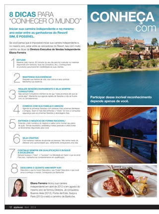 Participar desse incrível reconhecimento
depende apenas de você.
8 DICAS PARA
“CONHECER O MUNDO”
Se você pensa que é impossível iniciar sua carreira independente e,
no mesmo ano, estar entre as vencedoras do Resort, leia com muito
carinho as dicas da Diretora Executiva de Vendas Independente
Eliana Ferreira.
CONHEÇA
com
DESCUBRA O QUANTO AMA MARY KAY
Descubra o que te move! Descubra o seu Poder! Descubra o que você
ama e conheça o mundo, começando por Bariloche!
ESTUDE!
Reserve, pelo menos, 60 minutos do seu dia para ler e estudar os materiais
disponíveis (Em Sintonia, Guia da Consultora, etc.). Conheça bem
os produtos para transmitir credibilidade às suas clientes.
MANTENHA SUA ESSÊNCIA!
Respeite sua história de vida, sua cultura e seus sonhos!
Mantenha sua essência.
REALIZE SESSÕES DIARIAMENTE E SEJA SEMPRE
CONSULTORA!
Seja sempre Consultora e lembre-se de que “nada acontece até que se
venda algo”. Mantenha sua agenda repleta de Sessões e não se frustre
com os cancelamentos.
COMECE COM SUA FAMÍLIA E AMIGOS!
Agende as primeiras Sessões com pessoas mais próximas (familiares
e amigos). Assim é mais fácil enfrentar o “medo” do novo e conquistar
segurança para as próximas Sessões e abordagens frias.
ENTENDA O NEGÓCIO DE FORMA RACIONAL!
Entenda o lado numérico do negócio e saiba como montar seu plano
de ação. Simule resultados, estabeleça metas pessoais e utilize todas
as ferramentas disponíveis para você.
SEJA CRIATIVA!
Crie maneiras criativas de abordar as pessoas. Não tenha medo de
oferecer uma oportunidade que, certamente, enriquecerá uma vida.
CONTINUE SEMPRE EM QUALIFICAÇÃO E BUSQUE
A EXCELÊNCIA!
Sempre busque o “topo”, o “sucesso” e a felicidade em fazer o que se ama!
Para isso, mantenha-se constantemente em qualiﬁcação.
Eliana Ferreira iniciou sua carreira
independente em abril de 2012 e em agosto do
mesmo ano se formou Diretora. Já conquistou
Buenos Aires (2012), Punta del Este, Suíça e
Paris (2013) e está a caminho de Bariloche.
Iniciar sua carreira independente e no mesmo
ano estar entre as ganhadoras do Resort!
SIM, É POSSÍVEL.
12 applause Abril 2014
 