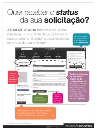 ATUALIZE AGORA mesmo o seu e-mail
e telefone no Portal de Serviços Online e
receba uma notiﬁcação* a cada mudança
de status da sua solicitação.
Quer receber o status
da sua solicitação?
Clique na sua foto
ou no seu nome
e em seguida no
botão Meu Perﬁl
Aproveite e
atualize o
endereço de
entrega do
seu pedido!
Lembre-se de
conﬁrmar os dados
após a alteração
Selecionando o box, você também tem
a opção de receber os retornos das
solicitações no e-mail cadastrado no portal.
Use a foto
do seu
perﬁl no
Facebook
no Portal!
Realize a alteração
do seu e-mail
e telefone de
contato do portal!
Mas, atenção, a alteração
do e-mail do portal não
altera o seu e-mail de
cadastro na Mary Kay!
Para alterar o seu e-mail
de cadastro basta
acessar Meu negócio >
Meus dados pessoais >
Meu e-mail. E pronto!
* As notiﬁcações serão enviadas no e-mail cadastrado.
applause Fevereiro 2014 3
applause Abril 2014 14 INFORMAÇÃO IMPORTANTE
 