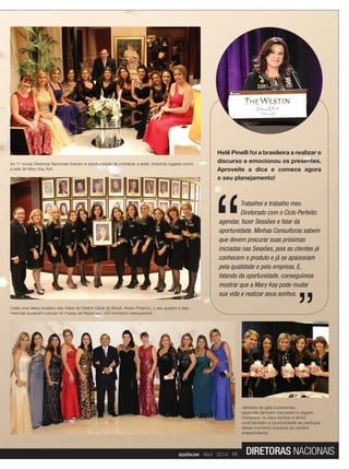 Helê Pinelli foi a brasileira a realizar o
discurso e emocionou os presentes.
Aproveite a dica e comece agora
o seu planejamento!
Trabalhei e trabalho meu
Diretorado com o Ciclo Perfeito:
agendar, fazer Sessões e falar da
oportunidade. Minhas Consultoras sabem
que devem procurar suas próximas
iniciadas nas Sessões, pois as clientes já
conhecem o produto e já se apaixonam
pela qualidade e pela empresa. E,
falando da oportunidade, conseguimos
mostrar que a Mary Kay pode mudar
sua vida e realizar seus sonhos.
Cada uma delas recebeu das mãos do Diretor Geral do Brasil, Alvaro Polanco, o seu quadro e elas
mesmas puderam colocar no museu de Nacionais. Um momento inesquecível.
Jantares de gala e presentes
especiais também marcaram a viagem.
Conquiste os seus sonhos e tenha
você também a oportunidade de participar
desse momento especial da carreira
independente!
As 11 novas Diretoras Nacionais tiveram a oportunidade de conhecer a sede, incluindo lugares como
a sala de Mary Kay Ash.
applause Abril 2014 17 DIRETORAS NACIONAIS
 
