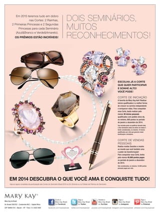ESCOLHA JÁ A CORTE
QUE QUER PARTICIPAR
E SONHE ALTO!
VOCÊ PODE!
CORTE DE INICIAÇÃO
A favorita da Mary Kay Ash! Realizar
inícios qualiﬁcados é a melhor forma
de crescer na carreira independente
e enriquecer vidas. Para conquistar
essa Corte, basta realizar pelo
menos 36 inícios pessoais
qualiﬁcados com pedido único de,
no mínimo, 600 pontos no período
de janeiro a dezembro de 2014.
Sua iniciada pode se qualiﬁcar durante todo
o Ano Seminário antes de entrar em status T.
Serão consideradas, no máximo, 10 inicios
qualiﬁcados por mês que gerarem maior
boniﬁcação a iniciadora.
CORTE DE VENDAS
PESSOAIS
Realize muitas Sessões e mostre
ao mundo que você também ama
o poder da transformação!
Para conquistar essa Corte, tenha
pelo menos 45.000 pontos pagos
no período de janeiro a dezembro
de 2014.
São considerados, no máximo, 10.000 pontos
pessoais pagos por mês.
EM 2014 DESCUBRA O QUE VOCÊ AMA E CONQUISTE TUDO!EM 2014 DESCUBRA O QUE VOCÊ AMA E CONQUISTE TUDO!
ESCOLHA JÁ A CORTE
QUE QUER PARTICIPAR
E SONHE ALTO!
VOCÊ PODE!
CORTE DE INICIAÇÃO
A favorita da Mary Kay Ash! Realizar
inícios qualiﬁcados é a melhor forma
de crescer na carreira independente
e enriquecer vidas. Para conquistar
essa Corte, basta realizar pelo
EM 2014 DESCUBRA O QUE VOCÊ AMA E CONQUISTE TUDO!EM 2014 DESCUBRA O QUE VOCÊ AMA E CONQUISTE TUDO!EM 2014 DESCUBRA O QUE VOCÊ AMA E CONQUISTE TUDO!
Em 2015 teremos tudo em dobro
nas Cortes: 2 Rainhas,
2 Primeiras Princesas e 2 Segundas
Princesas para cada Seminário
(Azul&Branco e Verde&Amarelo).
OS PRÊMIOS ESTÃO INCRÍVEIS!
DOIS SEMINÁRIOS,
MUITOS
RECONHECIMENTOS!
ESCOLHA JÁ A CORTE
Mary Kay do Brasil
Av.Aruanã 280/352 – Condomínio WLC – Galpão África
CEP: 06460-010 – Barueri – SP – Fone: (11) 3330-5500
Siga a
Mary Kay Brasil
no Twitter
twitter.com/marykaybrasil
Curta a
Mary Kay Brasil
no Facebook
facebook.com/marykaybrasil
Assista a
Mary Kay Brasil
no YouTube
youtube.com/marykaybrasil
Siga a
Mary Kay Brasil
no Instagram
Siga a
Mary Kay Brasil
no Pinterest
Mary Kay Brasil
instagram.com/marykaybrasil pinterest.com/marykaybrasil
Veja as regras completas de participação das Cortes do Seminário Brasil 2015 no Em Sintonia ou no Folheto de Prêmios do Seminário
 