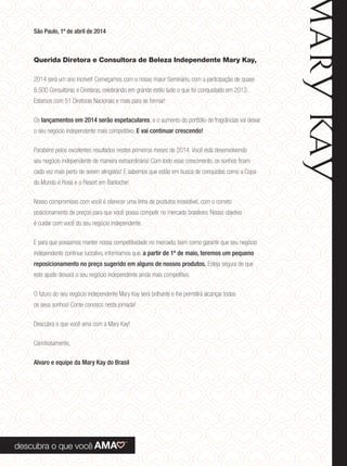 São Paulo, 1º de abril de 2014
Querida Diretora e Consultora de Beleza Independente Mary Kay,
2014 será um ano incrível! Começamos com o nosso maior Seminário, com a participação de quase
8.500 Consultoras e Diretoras, celebrando em grande estilo tudo o que foi conquistado em 2013.
Estamos com 51 Diretoras Nacionais e mais para se formar!
Os lançamentos em 2014 serão espetaculares, e o aumento do portfólio de fragrâncias vai deixar
o seu negócio independente mais competitivo. E vai continuar crescendo!
Parabéns pelos excelentes resultados nestes primeiros meses de 2014. Você está desenvolvendo
seu negócio independente de maneira extraordinária! Com todo esse crescimento, os sonhos ﬁcam
cada vez mais perto de serem atingidos! E sabemos que estão em busca de conquistas como a Copa
do Mundo é Rosa e o Resort em Bariloche!
Nosso compromisso com você é oferecer uma linha de produtos irresistível, com o correto
posicionamento de preços para que você possa competir no mercado brasileiro. Nosso objetivo
é cuidar com você do seu negócio independente.
E para que possamos manter nossa competitividade no mercado, bem como garantir que seu negócio
independente continue lucrativo, informamos que, a partir de 1º de maio, teremos um pequeno
reposicionamento no preço sugerido em alguns de nossos produtos. Esteja segura de que
este ajuste deixará o seu negócio independente ainda mais competitivo.
O futuro do seu negócio independente Mary Kay será brilhante e lhe permitirá alcançar todos
os seus sonhos! Conte conosco nesta jornada!
Descubra o que você ama com a Mary Kay!
Carinhosamente,
Alvaro e equipe da Mary Kay do Brasil
 