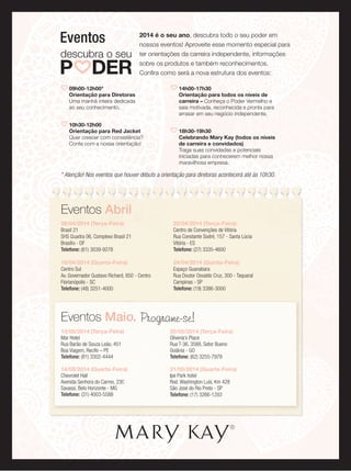 2014 é o seu ano, descubra todo o seu poder em
nossos eventos! Aproveite esse momento especial para
ter orientações da carreira independente, informações
sobre os produtos e também reconhecimentos.
Conﬁra como será a nova estrutura dos eventos:
Eventos
09h00-12h00*
Orientação para Diretoras
Uma manhã inteira dedicada
ao seu conhecimento.
10h30-12h00
Orientação para Red Jacket
Quer crescer com consistência?
Conte com a nossa orientação!
14h00-17h30
Orientação para todos os níveis de
carreira – Conheça o Poder Vermelho e
saia motivada, reconhecida e pronta para
arrasar em seu negócio independente.
18h30-19h30
Celebrando Mary Kay (todos os níveis
de carreira e convidados)
Traga suas convidadas e potenciais
iniciadas para conhecerem melhor nossa
maravilhosa empresa.
Eventos Abril
08/04/2014 (Terça-Feira)
Brasil 21
SHS Quadra 06, Complexo Brasil 21
Brasília - DF
Telefone: (61) 3039-9278
16/04/2014 (Quarta-Feira)
Centro Sul
Av. Governador Gustavo Richard, 850 - Centro
Florianópolis - SC
Telefone: (48) 3251-4000
22/04/2014 (Terça-Feira)
Centro de Convenções de Vitória
Rua Constante Sodré, 157 - Santa Lúcia
Vitória - ES
Telefone: (27) 3335-4600
24/04/2014 (Quinta-Feira)
Espaço Guanabara
Rua Doutor Osvaldo Cruz, 300 - Taquaral
Campinas - SP
Telefone: (19) 3386-3000
* Atenção! Nos eventos que houver débuts a orientação para diretoras acontecerá até às 10h30.
Eventos Maio. Programe-se!
13/05/2014 (Terça-Feira)
Mar Hotel
Rua Barão de Souza Leão, 451
Boa Viagem, Recife – PE
Telefone: (81) 3302-4444
14/05/2014 (Quarta-Feira)
Chevrolet Hall
Avenida Senhora do Carmo, 230
Savassi, Belo Horizonte - MG
Telefone: (31) 4003-5588
20/05/2014 (Terça-Feira)
Oliveria’s Place
Rua T-36, 3588, Setor Bueno
Goiânia - GO
Telefone: (62) 3255-7979
21/05/2014 (Quarta-Feira)
Ipe Park hotel
Rod. Washington Luís, Km 428
São José do Rio Preto - SP
Telefone: (17) 3266-1282
 
