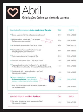Orientações Online por níveis de carreira
Abril
Orientações Especiais para todos os níveis de Carreira Data Horário
Comece sua carreira Mary Kay brilhando como você merece! 03/04 09h00 às 10h00
Aproveite a Páscoa, o Dia do Beijo e o Dia das Mães.
Conﬁra dicas e arrase nas vendas!
07/04 15h00 às 16h00
As ferramentas de Comunicação a favor do seu sucesso. 08/04 10h30 às 11h30
Conheça todos os Programas e Reconhecimentos que
a Mary Kay preparou para você em 2014!
08/04 15h00 às 16h00
Acelere suas vendas com as Promoções do Mês! 09/04 15h00 às 16h00
Saiba como usar as Redes Sociais a favor do seu sucesso! 10/04 15h00 às 16h00
Fique expert nos lançamentos! True Passion™
, Free Spirit Sport™
,
Pó Sheer Dimensions, Batons True Dimensions e Kit Mãos de Seda Vanilla.
11/04 15h00 às 16h00
Consultora, não pôde ir ao evento Descubra o seu Poder?
Não perca esta orientação.
14/04 15h00 às 16h00
Orientação Especial com a Diretora Nacional
Greice Joviane Barbosa - Saiba planejar seu
sucesso e transforme seus sonhos em realidade
22/04 15h00 às 16h00
Fique “Em Sintonia” com todas as ferramentas online e comece
sua carreira arrasando!
28/04 15h00 às 16h00
Orientação Especial para Red Jackets Data Horário
Red Jacket, não pôde ir ao evento Descubra o seu Poder?
Não perca esta orientação.
10/04 10h30 às 11h30
Não percopor nada!
Imperdível!
 