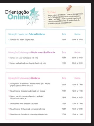 Orientação
Online
Participe:
Acesse o ícone Orientações Online na página principal
do Em Sintonia, solicite o seu acesso e receba seu
código e senha por e-mail. Faça esse procedimento
com pelo menos 30 minutos de antecedência da
orientação da qual deseja participar!
Orientação Especial para Futuras Diretoras Data Horário
Como ser uma Diretora Mary Kay Way! 16/04 09h00 às 10h00
Orientações Exclusivas para Diretoras em Qualiﬁcação Data Horário
Comece bem a sua Qualiﬁcação (1 e 2º mês) 10/04 09h00 às 10h00
Feche a sua Qualiﬁcação com Chave de Ouro (3 e 4º mês) 11/04 09h00 às 10h00
Orientações Exclusivas para Diretoras Data Horário
Conheça todos os Programas e Reconhecimentos que a Mary Kay
preparou para as Diretoras em 2014!
09/04 10h30 às 11h30
Novas Diretoras - Iniciando meu Diretorado com Sucesso! 11/04 10h30 às 11h30
Diretora, não pôde ir ao evento Descubra o seu Poder?
Não perca esta orientação.
14/04 09h00 às 10h00
Desenvolvendo novas líderes em sua Unidade 15/04 10h30 às 11h30
Novas Diretoras - Brilhando cada vez mais como Diretora! 15/04 15h00 às 16h00
Novas Diretoras - Consolidando o meu Negócio Independente. 17/04 10h30 às 11h30
 