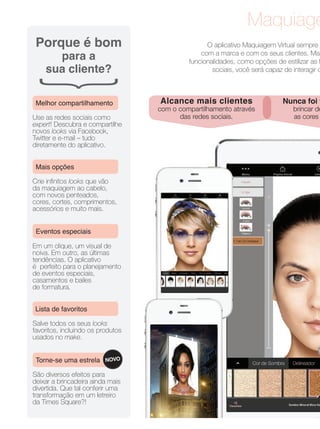 Maquiage
O aplicativo Maquiagem Virtual sempre
com a marca e com os seus clientes. Mas
funcionalidades, como opções de estilizar as f
sociais, você será capaz de interagir c
Alcance mais clientes
com o compartilhamento através
das redes sociais.
Nunca foi t
brincar de
as cores
Porque é bom
para a
sua cliente?
Use as redes sociais como
expert! Descubra e compartilhe
novos looks via Facebook,
Twitter e e-mail – tudo
diretamente do aplicativo.
Melhor compartilhamento
Crie inﬁnitos looks que vão
da maquiagem ao cabelo,
com novos penteados,
cores, cortes, comprimentos,
acessórios e muito mais.
Mais opções
Salve todos os seus looks
favoritos, incluindo os produtos
usados no make.
Lista de favoritos
São diversos efeitos para
deixar a brincadeira ainda mais
divertida. Que tal conferir uma
transformação em um letreiro
da Times Square?!
Torne-se uma estrela NOVO
Eventos especiais
Em um clique, um visual de
noiva. Em outro, as últimas
tendências. O aplicativo
é perfeito para o planejamento
de eventos especiais,
casamentos e bailes
de formatura.
 