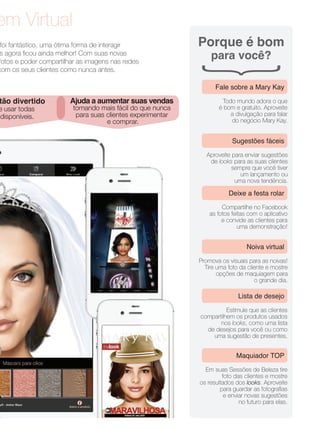 em Virtual
foi fantástico, uma ótima forma de interagir
s agora ﬁcou ainda melhor! Com suas novas
fotos e poder compartilhar as imagens nas redes
com os seus clientes como nunca antes.
tão divertido
e usar todas
disponíveis.
Ajuda a aumentar suas vendas
tornando mais fácil do que nunca
para suas clientes experimentar
e comprar.
Porque é bom
para você?
Todo mundo adora o que
é bom e gratuito. Aproveite
a divulgação para falar
do negócio Mary Kay.
Fale sobre a Mary Kay
Aproveite para enviar sugestões
de looks para as suas clientes
sempre que você tiver
um lançamento ou
uma nova tendência.
Sugestões fáceis
Compartilhe no Facebook
as fotos feitas com o aplicativo
e convide as clientes para
uma demonstração!
Deixe a festa rolar
Promova os visuais para as noivas!
Tire uma foto da cliente e mostre
opções de maquiagem para
o grande dia.
Noiva virtual
Estimule que as clientes
compartilhem os produtos usados
nos looks, como uma lista
de desejos para você ou como
uma sugestão de presentes.
Lista de desejo
Em suas Sessões de Beleza tire
foto das clientes e mostre
os resultados dos looks. Aproveite
para guardar as fotograﬁas
e enviar novas sugestões
no futuro para elas.
Maquiador TOP
 