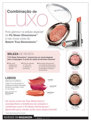 Luxo
Combinação de
Luxo
Preço: R$ 99,00
Código: 10-050797
Pontos: 55
lace
Preço: R$ 99,00
Código: 10-050796
Pontos: 55
chiffon
Preço: R$ 99,00
Código: 10-050794
Pontos: 55
ribbon
Puro glamour na edição especial*
do Pó Sheer Dimensions™
e nas novas cores do
Batom True Dimensions™
Batom True Dimensions™
R$ 47,00 (cada)
Pontos: 26
coral bliss
10-070247
sassy fuchsia
10-070241
tangerine pop
10-070243
LÁBIOS
SEDUTORES
O Batom True Dimensions™
é
soﬁsticado e oferece hidratação,
benefícios anti-idade e muita
cor aos lábios.
* Produto disponível enquanto durarem os estoques
■ Três cores
perfeitas para
qualquer tom
de pele
■ Pode ser aplicada
no rosto todo
ou apenas na
bochechas
■ Tecnologia tridimensional
com partículas difusoras de
luz que dão profundamente
luminosidade e disfarçam
as linhas ﬁnas
BELEZA DE REVISTA
O Pó Sheer Dimensions™
proporciona um visual elegante
para a maquiagem. E pode ser usado de diversas maneiras!
As novas cores de True Dimensions™
acampanham a tendência da estação e
combinam com o Pó Sheer Dimensions™
.
Aproveite para vender junto essa dupla incrível!
4 applause Abril 2014NOVIDADE EM MAQUIAGEM
 