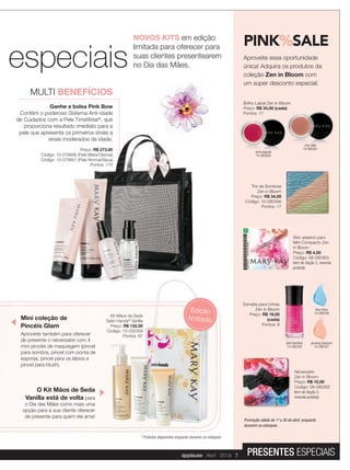 NOVOS KITS em edição
limitada para oferecer para
suas clientes presentearem
no Dia das Mães.especiais
* Produtos disponíveis enquanto durarem os estoques
Kit Mãos de Seda
Satin Hands®
Vanilla
Preço: R$ 132,00
Código: 10-032359
Pontos: 67
MULTI BENEFÍCIOS
Ganhe a bolsa Pink Bow
Contém o poderoso Sistema Anti-idade
de Cuidados com a Pele TimeWise®
, que
proporciona resultado imediato para a
pele que apresenta os primeiros sinais a
sinais moderados da idade.
Preço: R$ 273,00
Código: 10-079956 (Pele Mista/Oleosa)
Código: 10-079957 (Pele Normal/Seca)
Pontos: 170
PINK%SALE
Aproveite essa oportunidade
única! Adquira os produtos da
coleção Zen in Bloom com
um super desconto especial.
Trio de Sombras
Zen in Bloom
Preço: R$ 34,00
Código: 10-080356
Pontos: 17
Skin adesivo para
Mini Compacto Zen
in Bloom
Preço: R$ 4,50
Código: 08-080363
Item de Seção 2, revenda
proibida
Brilho Labial Zen in Bloom
Preço: R$ 34,00 (cada)
Pontos: 17
R$ 34,00 (cada)
chai latte
10-080361
Pontos: 17
pink pagoda
10-080360
Promoção válida de 1º a 30 de abril, enquanto
durarem os estoques.
ginseng blossom
10-080357
blue lotus
10-080358
Esmalte para Unhas
Zen in Bloom
Preço: R$ 19,00
(cada)
Pontos: 9
ginseng blossom
Esmalte para Unhas
Zen in Bloom
R$ 19,00
(cada)
Pontos: 9
pink bamboo
10-080359
Nécessaire
Zen in Bloom
Preço: R$ 10,00
Código: 08-080362
Item de Seção 2,
revenda proibida
especiais
Edição
limitadaMini coleção de
Pincéis Glam
Aproveite também para oferecer
de presente o nécessaire com 4
mini pincéis de maquiagem (pincel
para sombra, pincel com ponta de
esponja, pincel para os lábios e
pincel para blush).
O Kit Mãos de Seda
Vanilla está de volta para
o Dia das Mães como mais uma
opção para a sua cliente oferecer
de presente para quem ela ama!
applause Abril 2014 7 PRESENTES ESPECIAIS
 