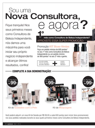 Fique tranquila! Nos
seus primeiros meses
como Consultora de
Beleza Independente,
nós damos uma
mãozinha para você
iniciar seu próprio
negócio independente
e alcançar ótimos
resultados, conﬁra!
Sou uma
1ºmês como Consultora de Beleza Independente?
APROVEITE ESSA SUPER PROMOÇÃO:
Promoção KIT Boas-Vindas
Faça um pedido mínimo de 600 pontos*
no seu 1º mês como Consultora de Beleza
Independente ou um pedido mínimo
de 900 pontos* no seu 2º mês e ganhe.
e agora?
Nova Consultora,
APROVEITE ESSA SUPER PROMOÇÃO:APROVEITE ESSA SUPER PROMOÇÃO:APROVEITE ESSA SUPER PROMOÇÃO:
SOLUÇÃO DIURNA
FPS 30 E SOLUÇÃO
NOTURNA TIMEWISE®
2 BASES
LÍQUIDAS
TIMEWISE®
+
Kit de Cuidados com a Pele
De: R$ 349,00
R$ 99,
00
Por:
De: R$ 429,00
R$ 99,
00
Por:
Kit de Maquiagem
De: R$ 329,00
R$ 99,
00
Por:
Você poderá adquirir um novo Kit de Sessão por R$ 99,00 a cada 600 pontos (sem incluir itens promocionais)
nos seus pedidos realizados durante os seus quatro primeiros meses como Consultora de Beleza Independente.
COMPLETE A SUA DEMONSTRAÇÃO!
8 applause Abril 2014
 