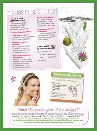 Receita de Suco energizante
Ingredientes:
 300ml Suco de laranja 30g Gengibre
 ½ Abacaxi
 Mel a gosto
Preparo:
Leve ao liquidiﬁcador todosos ingredientes e bata comalgumas pedras de gelo.
Receita de Suco energizante
Receita de Suco energizante
Faça uma Sessão divertida!
“Amei! Eu quero agora. O que eu faço?”
Somente no mês de agosto realize um pedido mínimo de 600 pontos, sem incluir
itens promocionais, e adquira o Kit Sessão Botanical Effects por apenas R$ 99,00.
As novas Consultoras desde maio podem aproveitar o mês de agosto para adquirir dois
Kits da Sessão com apenas um pedido de 600 pontos (sem incluir itens promocionais), sendo um deles
o Kit Botanical Effects e o outro algum que ainda não tenha sido adquirido.
Inﬁnitas possibilidades
1. FAÇA NOVOS
AGENDAMENTOS
Convide as clientes para
Sessões e encontros.
Crie temas pensados
no que elas mais querem:
u Sessão Botanical Effects
u Fique linda pra balada
Encontro à noite, com cuidados
com a pele e maquiagem
u Sessão da tarde das
meninas
Encontro com um grupo
de amigas, incluindo a
demonstração de todas
as linhas de produtos
u Sessão de maquiagens
das estrelas
Tarde de looks inspirados
nas celebridades que elas
mais amam. Aproveite
para se inspirar com os
tutoriais de maquiagem
u Arrase na faculdade
Ela acabou de entrar
na faculdade? Ensine
truques de beleza para
arrasar nessa nova fase
u Make para entrevista
de emprego
Começaram as primeiras
entrevistas de emprego.
Mostre como estar linda
e proﬁssional
2. APROVEITE TODAS
AS OPORTUNIDADES
Onde elas estão?
u Faculdade
u Clube
u Academia
u Shopping
u Cursinho
 