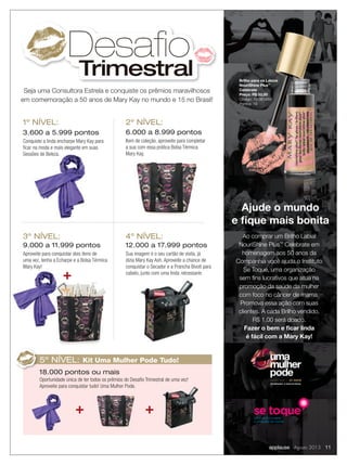 Ajude o mundo
e ﬁque mais bonita
CELEBRANDO 15 ANOS NO BRASIL
50 ANOS
uma
mulher
pode
Ao comprar um Brilho Labial
NouriShine Plus™
Celebrate em
homenagem aos 50 anos da
Companhia você ajuda o Instituto
Se Toque, uma organização
sem ﬁns lucrativos que atua na
promoção da saúde da mulher
com foco no câncer de mama.
Promova essa ação com suas
clientes. A cada Brilho vendido,
R$ 1,00 será doado.
Fazer o bem e ﬁcar linda
é fácil com a Mary Kay!
Brilho para os Lábios
NouriShine Plus™
Celebrate
Preço: R$ 33,00
Código: 10-061593
Pontos: 19
Seja uma Consultora Estrela e conquiste os prêmios maravilhosos
em comemoração a 50 anos de Mary Kay no mundo e 15 no Brasil!
Desafio
Trimestral
3.600 a 5.999 pontos
Conquiste a linda encharpe Mary Kay para
ﬁcar na moda e mais elegante em suas
Sessões de Beleza.
6.000 a 8.999 pontos
Item de coleção, aproveite para completar
a sua com essa prática Bolsa Térmica
Mary Kay.
1º NÍVEL: 2º NÍVEL:
9.000 a 11.999 pontos
Aproveite para conquistar dois itens de
uma vez, tenha a Echarpe e a Bolsa Térmica
Mary Kay!
12.000 a 17.999 pontos
Sua imagem é o seu cartão de visita, já
dizia Mary Kay Ash. Aproveite a chance de
conquistar o Secador e a Prancha Bivolt para
cabelo, junto com uma linda nécessarie.
3º NÍVEL: 4º NÍVEL:
Sessões de Beleza.
Mary Kay!
18.000 pontos ou mais
Oportunidade única de ter todos os prêmios do Desaﬁo Trimestral de uma vez!
Aproveite para conquistar tudo! Uma Mulher Pode.
5º NÍVEL: Kit Uma Mulher Pode Tudo!
applause Agosto 2013 11
 