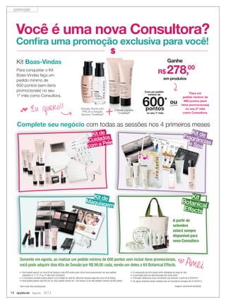 14 applause Agosto 2013
Imagens meramente ilustrativas
✏ Você poderá adquirir um novo Kit de Sessão a cada 600 pontos (sem incluir itens promocionais) nos seus pedidos
realizados no 1º, 2º, 3º ou 4º mês como Consultora.
✏ A Consultora somente poderá adquirir uma unidade de cada Kit, diferentes daquele adquirido como Kit de Beleza.
✏ Você poderá adquirir dois Kits em um único pedido mínimo de 1.200 pontos ou em dois pedidos mínimos de 600 pontos.
✏ A composição dos Kits poderá sofrer alterações ao longo do mês.
✏ A promoção pode ser descontinuada sem aviso prévio.
✏ Promoção válida para novas Consultoras que iniciarem a partir de 01/04/2013.
✏ As regras anteriores serão mantidas para as Consultoras iniciadas até 31/03/2013.
Você é uma nova Consultora?
Conﬁra uma promoção exclusiva para você!
Complete seu negócio com todas as sessões nos 4 primeiros meses
Para conquistar o Kit
Boas-Vindas faça um
pedido mínimo de
600 pontos (sem itens
promocionais) no seu
1º mês como Consultora.
f Eu quero!! 2 Bases Líquidas
TimeWise®
Solução Diurna com
FPS 25 e Solução
Noturna TimeWise®
+
Kit Boas-Vindas Ganhe
em produtos
R$ 278,00
Com um pedido
mínimo de
no seu 1º mês
600*
pontos
Faça um
pedido mínimo de
900 pontos (sem
itens promocionais)
no seu 2º mês
como Consultora.
ou
Kit deMaquiagem
com todas as sessões nos 4 primeiros meses
Kit deFragrânciase Spa
Complete seu negócio com todas as sessões nos 4 primeiros meses
Kit de
Kit de
Cuidados
com a Pele
Maquiagem
Kit
BotanicalEffects
Somente em agosto, ao realizar um pedido mínimo de 600 pontos sem incluir itens promocionais,
você pode adquirir dois Kits de Sessão por R$ 99,00 cada, sendo um deles o Kit Botanical Effects.
bAmei
A partir de
setembro
estará sempre
disponível para
nova Consultora
*sem incluir itens promocionais
promoção
 