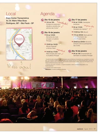 applause Agosto 2013 17
* Os prêmios serão entregues no dia 15 de janeiro para as Diretoras e Consultoras que conquistarem as Cortes
até 1º de novembro e ﬁzerem sua escolha até 20 de novembro de 2013. As demais deverão fazer a escolha no
Seminário, apenas no dia 15 de janeiro, para receber posteriormente o prêmio. Veja mais informações no seu
Folheto de Reconhecimentos das Cortes.
** Exclusivo para quem conquistou o programa (requisitos a serem divulgados! Fique atento a sua
Revista Applause).
*** Exclusivo para maridos inscritos.
Importante: os horários poderão ser alterados.
Local
Expo Center Transamérica
Av. Dr. Mário Villas Boas
Rodrigues, 387 - São Paulo - SP
Dia 15 de janeiro
n 14h às 19h:
Entrega da credencial e
retirada ou escolha dos
prêmios das Cortes**
Dia 16 de janeiro
n 9h às 12h30:
Momentos de muita
emoção no Auditório
Principal
n 12h30 às 14h30:
Almoço Especial**
e Almoço Geral
n 14h30 às 17h30:
Mais emoção para você
no Auditório Principal
Agenda
n
n
Dia 17 de janeiro
n 8h às 11h30: Orientações
exclusivas
n 9h às 11h30:
Atividade dos maridos***
n 11h30 às 13h: Brunch
n 17h às 22h30: Muito glamour
e reconhecimento das
maravilhosas Cortes
n 22h30 às 23h59: Momento
exclusivo para as participantes
das Cortes
Dia 18 de janeiro
n 9h às 13h: Encerramento do
Seminário no Auditório Principal
Dia 18 de janeiro
n
imperdível
novidade! só para eles
eu vou!h
Dia 17 de janeiro
n
Expo Center
Transamérica
 