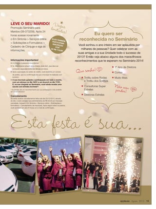 applause Agosto 2013 19
Esta festa é sua...
Você sonhou o ano inteiro em ser aplaudida por
milhares de pessoas? Quer celebrar com as
suas amigas e a sua Unidade todo o sucesso de
2013? Então veja abaixo alguns dos maravilhosos
reconhecimentos que te esperam no Seminário 2014!
Eu quero ser
reconhecida no Seminário
★ Troféu sobre Rodas
e Troféu dos Sonhos
★ Consultoras Super
Estrelas
★ Diretoras Estrelas
★ 1º Ano de Diretora
★ Cortes
★ Muito Mais
Vagaslimitadas!
Informações importantes!
◆ A inscrição é pessoal e intransferível;
◆ Só será possível adquirir uma unidade deste item, que deve ser
comprado separadamente dos demais produtos;
◆ Após a aprovação do cartão de crédito, você receberá um número
de pedido, que é a conﬁrmação de que a inscrição foi realizada com
sucesso;
◆ A sua inscrição garante a participação em todo o evento,
com um almoço no dia 16/01 e um brunch no dia 17/01.
E, na sua chegada ao Seminário, você ainda recebe uma
sacola com brindes incríveis*!
* Os brindes são um reconhecimento por sua participação e não poderão
ser comercializados!
Cancelamento
Só serão aceitos cancelamentos feitos até dia 20/12/2013, através
do site, e será cobrada taxa administrativa de R$ 50,00 por inscrição
cancelada. Acesse o Em Sintonia  Serviços online  Solicitações e
formulários  Cancelamento de inscrições. Após seguir todos os passos,
você receberá em até 24 horas um e-mail de conﬁrmação.
LEVE O SEU MARIDO!
Promoção Seminário para
Maridos (08-073258). Após 24
horas acesse novamente
o Em Sintonia  Serviços online
 Solicitações e Formulários 
Cadastro de Cônjuge e siga as
informações.
ELES TAMBÉMPARTICIPAM!INSCRIÇÃO
POR
3X R$ 119,99!
Que sonho!p
iNão vouperder!
 