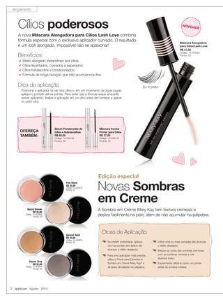2 applause Agosto 2013
Cílios poderosos
Dica de aplicação
Posicione o aplicador na raiz dos cílios e, em um movimento de zigue-zague,
aplique o produto até as pontas. Para evitar que a fórmula seque enquanto
estiver aplicando, finalize a aplicação em um olho antes de começar a aplicar
no outro olho.
Máscara Alongadora
para Cílios Lash Love
R$ 51,00
Código: 10-054563
Pontos: 25
Eu ♡ preto
A nova Máscara Alongadora para Cílios Lash Love combina
fórmula especial com o exclusivo aplicador curvado. O resultado
é um look alongado, impossível não se apaixonar!
Benefícios:
Efeito alongado instantâneo aos cílios;
Cílios levantados, curvados e separados;
Cílios fortalecidos e condicionados;
Fórmula de longa duração que não acumula nos ﬁos.
Apricot Twist
R$ 35,00
Código: 10-025874
Pontos: 20
Pale Blush
R$ 35,00
Código: 10-025875
Pontos: 20
Beach Blonde
R$ 35,00
Código: 10-025868
Pontos: 20
Glacier Gray
R$ 35,00
Código: 10-025876
Pontos: 20
Agosto 2013
Glacier Gray
R$ 35,00
Código: 10-025876Código: 10-025876
Pontos: 20
A Sombra em Creme Mary Kay tem textura cremosa e
desliza facilmente na pele, além de não acumular na pálpebra.
Novas Sombras
em Creme
Edição especial
Dicas de Aplicação
qSe preferir praticidade, aplique
com as pontas dos dedos até
alcançar o efeito desejado;
qPara uma aplicação mais precisa,
utilize o Pincel para Corretivo e
Sombra em Creme Mary Kay®
e
dê leves pinceladas na pálpebra;
qUtilize uma ou mais camadas até alcançar
o efeito desejado;
qMisture as cores das sombras cremosas
com as sombras minerais e crie
diversos looks;
qExperimente utilizá-la como um primer
antes da sombra mineral.
NOVIDADE
OFEREÇA
TAMBÉM:
OFEREÇA
Sérum Fortalecedor de
Cílios e Sobrancelhas
R$ 89,00
Código: 10-046188
Pontos: 48
Máscara Incolor
Primer para Cílios
R$ 37,00
Código: 10-046176
Pontos: 19
lançamento
 