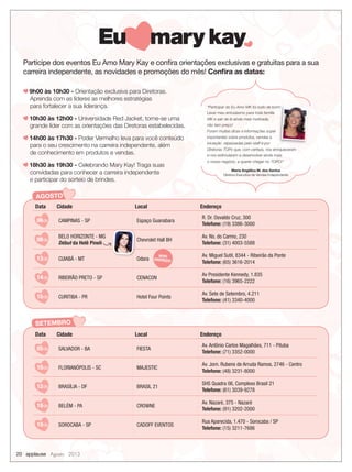 Participe dos eventos Eu Amo Mary Kay e conﬁra orientações exclusivas e gratuitas para a sua
carreira independente, as novidades e promoções do mês! Conﬁra as datas:
9h00 às 10h30 - Orientação exclusiva para Diretoras.
Aprenda com as líderes as melhores estratégias
para fortalecer a sua liderança.
10h30 às 12h00 - Universidade Red Jacket, torne-se uma
grande líder com as orientações das Diretoras estabelecidas.
14h00 às 17h30 - Poder Vermelho leva para você conteúdo
para o seu crescimento na carreira independente, além
de conhecimento em produtos e vendas.
18h30 às 19h30 - Celebrando Mary Kay! Traga suas
convidadas para conhecer a carreira independente
e participar do sorteio de brindes.
20 applause Agosto 2013
AGOSTO
Data Cidade Local Endereço
06/08 CAMPINAS - SP Espaço Guanabara
R. Dr. Osvaldo Cruz, 300
Telefone: (19) 3386-3000
08/08
BELO HORIZONTE - MG
Début da Helê Pineli
Chevrolet Hall BH
Av. Ns. do Carmo, 230
Telefone: (31) 4003-5588
13/08 CUIABÁ - MT Odara
Av. Miguel Sutil, 8344 - Ribeirão da Ponte
Telefone: (65) 3616-2014
14/08 RIBEIRÃO PRETO - SP CENACON
Av Presidente Kennedy, 1.835
Telefone: (16) 3965-2222
15/08 CURITIBA - PR Hotel Four Points
Av. Sete de Setembro, 4.211
Telefone: (41) 3340-4000
Maria Angélica M. dos Santos
Diretora Executiva de Vendas Independente
“Participar do Eu Amo MK foi tudo de bom!
Levar meu entusiasmo para toda família
MK e sair de lá ainda mais motivada,
não tem preço!
Foram muitas dicas e informações super
importantes sobre produtos, vendas e
iniciação repassadas pelo staff e por
Diretoras TOPs que, com certeza, nos enriqueceram
e nos estimularam a desenvolver ainda mais
o nosso negócio, a querer chegar no TOPO!”
“Participar do Eu Amo MK foi tudo de bom!
SETEMBRO
Data Cidade Local Endereço
05/09 SALVADOR - BA FIESTA
Av. Antônio Carlos Magalhães, 711 - Pituba
Telefone: (71) 3352-0000
10/09 FLORIANÓPOLIS - SC MAJESTIC
Av. Jorn. Rubens de Arruda Ramos, 2746 - Centro
Telefone: (48) 3231-8000
12/09 BRASÍLIA - DF BRASIL 21
SHS Quadra 06, Complexo Brasil 21
Telefone: (61) 3039-9278
18/09 BELÉM - PA CROWNE
Av. Nazaré, 375 - Nazaré
Telefone: (91) 3202-2000
19/09 SOROCABA - SP CADOFF EVENTOS
Rua Aparecida, 1.470 - Sorocaba / SP
Telefone: (15) 3211-7686
NOVO
ENDEREÇO!
 