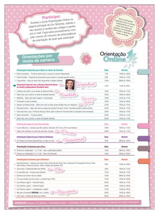 Orientações por
níveis de carreira
Participe:
Acesse o ícone Orientações Online na
página principal do Em Sintonia, solicite o
seu acesso e receba seu código e senha
por e-mail. Faça esse procedimento com
pelo menos 30 minutos de antecedência
da orientação da qual quer participar!
Tenha orientações
especiais sobre a carreira
independente em sua
casa! Aproveite para
organizar uma Sessão de
Orientação e desfrutar de
todas as dicas!
APROVEITE! Acesse o Em Sintonia  Orientações Online  Orientações Gravadas e assista quando quiser algumas de nossas orientações!
Orientações Especiais para todos os níveis de Carreira Data Horário
Novas Consultoras - Primeiros passos para o sucesso na carreira independente 7/08 15h00 às 16h00
Poder Vermelho - Expansão do pensamento: pense grande e conquiste grandes sonhos 8/08 10h30 às 11h30
Lançamentos - Fique por dentro dos lançamentos e edições limitadas 12/08 09h00 às 10h00
Orientação Especial com a Diretora Nacional Sênior
de Vendas Independente Elizabeth Sena
12/08 15h00 às 16h00
Conheça mais sobre a nova sessão de Botanical Effects 13/08 10h30 às 11h30
Saiba mais como conduzir os casos de Reações Adversas 16/08 15h00 às 16h00
Marketing - Saiba mais sobre imagem e comunicação 19/08 10h30 às 11h30
Promoções e Dicas de Vendas 19/08 15h00 às 16h00
Etiqueta nas Redes Sociais - Saiba como usar as redes sociais da Mary Kay com elegância! 21/08 10h30 às 11h30
Reconhecimentos - Saiba tudo sobre os programas Desaﬁo Trimestral, Cortes, Consultora Estrela e Diretora Estrela 22/08 10h30 às 11h30
Você sabe tudo o que o “Portal de Serviços Online” pode te oferecer? Encontre todas as respostas nessa Orientação 23/08 10h30 às 11h30
Novas Consultoras - Primeiros passos 29/08 10h30 às 11h30
Saiba mais como conduzir os casos de Reações Adversas 30/08 10h30 às 11h30
Orientação Especial para Red Jackets Data Horário
Eu amo Mary Kay - Exclusivo para Red Jackets, Seminário 2014 meu como Diretora! 16/08 10h30 às 11h30
Saiba como identiﬁcar os perﬁs das potenciais iniciadas 20/08 10h30 às 11h30
Orientação Especial para Futuras Diretoras Data Horário
Ser Diretora de Vendas Independentes, eu posso, eu vou! 8/08 09h00 às 10h00
Orientações Exclusivas para Diq´s Data Horário
Diretora em Qualiﬁcação 1° e 2° mês - Faça a qualiﬁcação perfeita! 13/08 09h00 às 10h00
Diretora em Qualiﬁcação 3° e 4° mês - Rumo do Diretorado! 14/08 09h00 às 10h00
Orientações Exclusivas para Diretoras Data Horário
Reconhecimentos - Conheça mais sobre Resort Punta del Este, Rumo Certo, Fabulosas 50, Sociedade de Honra,Troféu
sobre Rodas e Troféu dos Sonhos, Cortes e Viagem das Diretoras TOP
8/08 15h00 às 16h00
Como fazer o Celebrando Mary Kay Perfeito 9/08 10h30 às 11h30
Eu amo Mary Kay - Exclusivo para Diretoras 12/08 10h30 às 11h30
Diretoras que tenham Diq na unidade 15/08 09h00 às 10h00
Tire suas dúvidas de como enviar a sua Nota Fiscal / RPCI 15/08 15h00 às 16h00
Sou Diretora e agora? - Primeiros Passos 20/08 10h30 às 11h30
Sou Diretora e agora? - Próximos Passos 20/08 15h00 às 16h30
Sou Diretora e agora? - Consolidando o negócio 21/08 15h00 às 16h30
Não perca Orientação ESPECIAL com o Jurídico 28/08 15h00 às 16h00
Como fazer o Celebrando Mary Kay Perfeito 29/08 09h00 às 10h00
Eu amo Mary Kay - Exclusivo para Red Jackets, Seminário 2014 meu
Demais
Saiba mais como conduzir os casos de Reações Adversas
Novidade
Reconhecimentos - Saiba tudo sobre os programas Desaﬁo Trimestral, Cortes, Consultora Estrela e Diretora EstrelaReconhecimentos - Saiba tudo sobre os programas Desaﬁo Trimestral, Cortes, Consultora Estrela e Diretora EstrelaReconhecimentos - Saiba tudo sobre os programas Desaﬁo Trimestral, Cortes, Consultora Estrela e Diretora Estrela
Não posso
perder!
Sensacional
sobre Rodas e Troféu dos Sonhos, Cortes e Viagem das Diretoras TOP
Oba
Não perca
Imperdivel
NovidadeNovidade
ImperdivelImperdivel
 