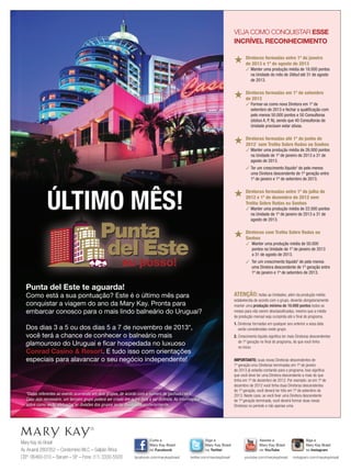 Mary Kay do Brasil
Av.Aruanã 280/352 – Condomínio WLC – Galpão África
CEP: 06460-010 – Barueri – SP – Fone: (11) 3330-5500
Siga a
Mary Kay Brasil
no Twitter
twitter.com/marykaybrasil
Curta a
Mary Kay Brasil
no Facebook
facebook.com/marykaybrasil
Assista a
Mary Kay Brasil
no YouTube
youtube.com/marykaybrasil
Siga a
Mary Kay Brasil
no Instagram
Mary Kay Brasil
instagram.com/marykaybrasil
ATENÇÃO: todas as Unidades, além da produção média
estabelecida de acordo com o grupo, deverão obrigatoriamente
manter uma produção mínima de 10.000 pontos todos os
meses para não serem desclassiﬁcadas, mesmo que a média
de produção mensal seja cumprida até o ﬁnal do programa.
1. Diretoras formadas em qualquer ano anterior a essa data
serão consideradas neste grupo.
2. Crescimento líquido signiﬁca ter mais Diretoras descendentes
de 1º geração no ﬁnal do programa, do que você tinha
no ínicio.
VEJA COMO CONQUISTAR ESSE
INCRÍVEL RECONHECIMENTO
★ Diretoras formadas entre 1º de janeiro
de 2013 e 1º de agosto de 2013
✓ Manter uma produção média de 18.000 pontos
na Unidade do mês de Début até 31 de agosto
de 2013.
★ Diretoras formadas em 1º de setembro
de 2013
✓ Formar-se como nova Diretora em 1º de
setembro de 2013 e fechar a qualificação com
pelo menos 50.000 pontos e 50 Consultoras
(status A, P, N), sendo que 40 Consultoras da
Unidade precisam estar ativas.
★ Diretoras formadas até 1º de junho de
20121
sem Troféu Sobre Rodas ou Sonhos
✓ Manter uma produção média de 26.000 pontos
na Unidade de 1º de janeiro de 2013 a 31 de
agosto de 2013.
✓ Ter um crescimento líquido2
de pelo menos
uma Diretora descendente de 1ª geração entre
1º de janeiro e 1º de setembro de 2013.
★ Diretoras formadas entre 1º de julho de
2012 e 1º de dezembro de 2012 sem
Troféu Sobre Rodas ou Sonhos
✓ Manter uma produção média de 22.000 pontos
na Unidade de 1º de janeiro de 2013 a 31 de
agosto de 2013.
★ Diretoras com Troféu Sobre Rodas ou
Sonhos
✓ Manter uma produção média de 50.000
pontos na Unidade de 1º de janeiro de 2013
a 31 de agosto de 2013.
✓ Ter um crescimento líquido2
de pelo menos
uma Diretora descendente de 1ª geração entre
1º de janeiro e 1º de setembro de 2013.
IMPORTANTE: suas novas Diretoras descendentes de
1º geração e/ou Diretoras terminadas em 1º de janeiro
de 2013 já estarão contando para o programa. Isso signiﬁca
que você deve ter uma Diretora descendente a mais do que
tinha em 1º de dezembro de 2012. Por exemplo: se em 1º de
dezembro de 2012 você tinha duas Diretoras descendentes
de 1º geração, você deverá ter três em 1º de setembro de
2013. Neste caso, se você tiver uma Diretora descendente
de 1º geração terminada, você deverá formar duas novas
Diretoras no período e não apenas uma.
*Datas referentes ao evento ocorrendo em dois grupos, de acordo com o número de ganhadoras.
Caso seja necessário, um terceiro grupo poderá ser criado em outra data a ser deﬁnida. As informações
sobre como serão efetuadas as divisões dos grupos serão divulgadas posteriormente.
Punta del Este te aguarda!
Como está a sua pontuação? Este é o último mês para
conquistar a viagem do ano da Mary Kay. Pronta para
embarcar conosco para o mais lindo balneário do Uruguai?
Dos dias 3 a 5 ou dos dias 5 a 7 de novembro de 2013*,
você terá a chance de conhecer o balneário mais
glamouroso do Uruguai e ﬁcar hospedada no luxuoso
Conrad Casino  Resort. E tudo isso com orientações
especiais para alavancar o seu negócio independente!
ÚLTIMO MÊS!
 