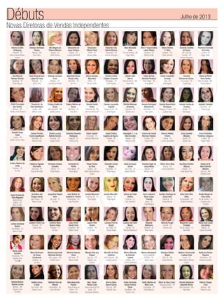 Novas Diretoras de Vendas Independentes
Débuts Julho de 2013
Adriana Coelho
Rodrigues
Petrolina - PE
Maria Helena Moreira
Crispim
Adriana Hoshihara
Soares
Manaus - AM
Eliza Castro
Alba Regina de
Oliveira Moreira
Tangua - RJ
Deise Ferreira
Alessandra de
Jesus Teodoro
Goiânia - GO
Luciana Spirandelli
Alessandra
Oliveira Pires
Vitória - ES
Monica Tartari
Alexandra dos
Santos Moreira
Tremembé - SP
Andrea Fernandes
Aline Machado
Lima
Feira de Santana - BA
Dagny Keller
Aline P.Vasconcellos
Laiber Ribeiro
Cariacica - ES
Monica Tartari
Alinne Oliveira
E. Silva
Anapólis - GO
Eloisa Johnson
Amanda Caroline
de Souza
São José dos
Campos - SP
Andrea Fernandes
Amanda Emanuele
da Cunha
Curitiba -PR
Dagny Keller
Ana Elisa de
Novaes Orlando
Indaiatuba - SP
Cintia Marjurye
Anna Paula Amaral
Lopes da Costa
Petrópolis - RJ
Eliza Castro
Aparecida Simao
Pocas Leitão
São Paulo - SP
Go-Give
Bruna Almeida
Marcelino
Vitória - ES
Monica Tartari
Camila Cristina
Crispim Cerqueira	
Piracicaba - SP
Deise Ferreira
Camila Leão
Barros
Patos de Minas - MG	
Nara Melo
Caren Gomes
Almeida Penaloza
Porto Alegre - RS
Rose Aguiar
Carina Tramontini
Schmitz
Feliz - RS
Rose Aguiar
Carolina
Guimaraes Correa	
Umuarama - PR
Claudia Dias
Cibele da Penha
Raris Santos
Belo Horizonte - MG	
Giselda Gabriel
Ciene Conceição
dos Santos
Manaus - AM
Claudia Leme Tomaroli
Claudia Ap. da
Silva Bertolacini
Cambui - MG
Monica Tartari
Cristina Coelho de
Souza
Belo Horizonte - MG
Giselle Cosme
Daiane Martins de
Souza
São Paulo - SP
Ana Sena
Daniela Davila
Deves
Caxias do Sul - RS
Neimara Bittencourt
Daniela Lazzarotto
Capelini
Caxias do Sul - RS
Rose Aguiar
Daniela Monauer
Jeronymo
Cascavel - PR
Sandra Lima
Daniela Rodrigues
Nascimento
Santa Maria - DF
Eliza Castro
Daniele Nascimento
Rodrigues
Paraguaçu Paulista - SP
Josiane Dias
Daniele Santos de
Campos
Pelotas - RS
Rose Aguiar
Danielle Ciabatari
Campinas - SP
Rose Aguiar
Danielle Paula
Costa
Curitiba - PR
Miriam Gomez-Rivas
Denise Ferreira
Duarte Appelbaum
Vila Velha - ES
Monica Tartari
Denise Luciula
Beltrão Barreto
Formosa - GO
Giselle Cosme
Deolinda Tamanho
Rodrigues
Chapecó - SC
Sandra Lima
Elaine Capella
Encantado - RS
Neimara Bittencourt
Elaine Cristina
Eugenia de Aquino	
Paulista - PE
Ana Sena
Elisangela C. P. da
Silva Brandão
Salvador - BA
Fabiana Cunha
Eliziane de Cassia
Martinez Klassen
Curitiba - PR
Dagny Keller
Elkariny Matias
Pereira
Goiânia - GO
Luciana Spirandelli
Erica Caroline
Messias
Cambe - PE
Josiane Dias
Erica Fernandes
Frederico Colognezi
Curitiba - PR
Dagny Keller
Eveline Martins da
Costa
Fortaleza - CE
Go-Give
Fabianna Figueira
Strumiello
São Paulo - SP
Suzana Strumiello
Fernanda Cristina
Carvalho
Palmas - TO
Roseli Barros
Fernanda Pio
Pertile
Porto Alegre - RS
Rose Aguiar
Flavia Pereira
da Silva
Goiânia - GO
Maria Helena Moreira
Crispim
Franciele Lemes
Vargas
Tramandai - RS
Rose Aguiar
Giceli de Souza
Daniel
São Paulo - SP
Eloisa Johnson
Graziela Frigini de
Jesus Neres
Aracruz - ES
Monica Tartari
Hielva Tome Alves
Goiânia - GO
Luciana Spirandelli
Ilza Alves Ferreira
Marcos
Amparo - SP
Anita Garrett-Roe
Ivelise de M.
Mena Barreto
Moreira
São Luis - MA
Elizabeth Sena
Ivone Ferreira da
Silva Nogueira
Aparecida de
Goiânia - GO
Monica Tartari
Jackelline das
Chagas Falcão
João Pessoa - PB
Marcia Ovalle
Jacqueline Regina
Kohn
São José - SC
Go-Give
Jane Beatriz de
Quadros G. Pereira	
Florianópolis - SC
Leila Palombini
Jessica Mazzochi
Caxias do Sul - RS
Rose Aguiar
Jovana Moccellin	
Guaporé - RS
Rose Aguiar
Juliana da Costa
Delfino
Criciúma - SC
Leila Palombini
Karen Jullyanni
Balan Lopes
Proença
Itararé - SP
Cintia Marjurye
Karoline Santiago de
Sousa Silva
Castanhal - PA
Sheyla Mourão
Keila Lilian Silva
Sales
Rondonopolis - MT
Emiliana Alcântara
Kissila Rangel da
Silva Costa
Rio de Janeiro - RJ
Claudia Leme
Tomaroli
Larissa Spinasse
Bottoni
São Mateus - ES
Monica Tartari
Leidiane Todon Luiz	
Paicandu - PR
Josiane Dias
Leilanne Mara
Queiroz Viana
Fortaleza - CE
Go-Give
Lidia Ferrari
Sandin Faria
Leopoldina - MG
Giselle Cosme
Ligiane Brito
Santos
Salvador - BA
Go-Give
Luciana Ponchio
Borghi
São Paulo - SP
Marcia Ovalle
Luciane da Costa
Meyer
Canoas - RS
Neimara Bittencourt
Maquieli
Mollmann
Garibaldi - RS
Rose Aguiar
Marcela Kruger
Joinville - SC
Sandra Lima
Margareth Lopes
Trindade
Rio de Janeiro - RJ
Nara Melo
Maria José Lessa
dos Santos
Maceió - AL
Suzana Strumiello
Maria Judith
Sumeira
Umuarama - PR
Claudia Leme
Tomaroli
Maria Rosimeire
de Sousa
Cavalcante
Fortaleza - CE
Go-Give
Mariana Aparecida
Machado Bonfim
Sete Lagoas - MG
Giselle Cosme
Marlene Noberto
Viana
São Paulo - SP
Marcia Ovalle
Marylea Dias dos
Passos
Lago Sul - DF
Claudia Leme
Tomaroli
Michelle de Paulo
Sardinha
Belo Horizonte - MG
Lorenza Lacerda
Monica Mendes
de Andrade
Caixeta
Goiânia - GO
Luciana Spirandelli
Monica Montanher	
Nova Brasilândia
D’Oeste - RO
Isanne Rosa
Monique Rabelo
Bogea
São Luis - MA
Sheyla Mourão
Myllene Francksuele
Lustosa Urias
Gurupi - TO
Maria Helena Moreira
Crispim
Nadia de Oliveira
Siqueira
Sobradinho - DF
Emiliana Alcântara
Natalia Martins
Tavares Lemes
Manaus - AM
Claudia Leme
Tomaroli
Natalia Souza
e Silva
Ouro Preto - MG
Giselle Cosme
Nathalia Silva de
Oliveira
Santa Maria - RS
Leila Palombini
Neila Aparecida
Pereira
Santo Antonio da
Platina - PR
Claudia Dias
Nely Xavier
Pereira Lobo
Santo Antonio do Rio
Verde - GO
Rosangela Alcântara
Norma Dalva
Barros Garcia
São Luis - MA
Elizabeth Sena
Nubia Fernanda
Sousa Ferreira
Santo
Uberlândia - MG
Sandra Lima
Odeth Martins da
Mota Lima
Cosmópolis - SP
Cintia Marjurye
Olenir da Silva Couto	
Itaquaquecetuba - SP
Eloisa Johnson
Pamela Stephanie
Resende Rocha
Belo Horizonte - MG
Nara Melo
Patricia Chagas
Lima
Manaus - AM
Fabiana Cunha
Antonia Lucimara
Cora
Roberto - SP
Luciana Spirandelli
 