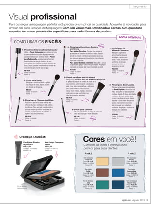 applause Agosto 2013 3
Visual profissional
Para conseguir a maquiagem perfeita você precisa de um pincel de qualidade. Aproveite as novidades para
arrasar em suas Sessões de Maquiagem! Com um visual mais sofisticado e cerdas com qualidade
superior, os novos pincéis são específicos para cada fórmula de produto.
Cores em você!
Combine as cores e ofereça looks
prontos para suas clientes:
Tom iluminador
Gold Coast
Preço: R$ 21,00
Código: 10-046684
Pontos: 12
Tom médio
Trufﬂe
Preço: R$ 21,00
Código: 10-046681
Pontos: 12
Tom de destaque
Jade
Preço: R$ 21,00
Código: 10-046680
Pontos: 12
Look 1
Tom iluminador
Sterling
Preço: R$ 21,00
Código: 10-046683
Pontos: 12
Tom médio
Peacock Blue
Preço: R$ 21,00
Código: 10-030106
Pontos: 12
Tom de destaque
Classic Navy
Preço: R$ 21,00
Código: 10-046687
Pontos: 12
Look 2
Eye Primer Fixador
de Sombra
R$ 42,00
Código: 10-016960
Pontos: 28
OFEREÇA TAMBÉM:
Estojo vendido
separadamente
Mini Estojo Compacto
(vazio)
R$ 52,00
Código: 10-040752
Pontos: 33
Eye Primer FixadorEye Primer Fixador
de Sombrade Sombra
R$ 42,00R$ 42,00
Código: 10-016960Código: 10-016960
Pontos: 28Pontos: 28
Estojo vendido
separadamente
Mini Estojo Compacto
(vazio)
R$ 52,00
Código: 10-040752
Pontos: 33
COMO USAR OS PINCÉIS:
1- Pincel Duo Sobrancelha e Delineador
Utilize o Pincel Delineador para delinear a linha
superior e inferior dos cílios e para preencher
as sobrancelhas com sombra. Utilize o Pincel
para Sobrancelha para pentear os ﬁos das
sobrancelhas na direção contrária de seu
crescimento para remover qualquer excesso de
base. Depois, penteie novamente no sentido de
crescimento para mantê-las no lugar.
R$ 18,00
Código: 10-053682
Pontos: 9
AGORA INDIVIDUAL
3- Pincel para o Côncavo dos Olhos
Posicione o pincel no canto externo dos
olhos e esfume a sombra em toda a linha
do côncavo. Para um look mais dramático,
aplique também a mesma tonalidade de
sombra na parte externa da pálpebra e
na linha dos cílios inferiores.
R$ 18,00
Código: 10-053680
Pontos: 9
4- Pincel para Corretivo e Sombra
em Creme
Para aplicar Corretivo: Coloque uma pequena
quantidade de corretivo no dorso da mão. Passe o
pincel no produto e dê leves pincelados nas áreas
que possuem pequenas imperfeições, nas olheiras,
manchas e espinhas.
Para aplicar Sombra em Creme: Mergulhe o pincel
no produto e aplique com leves pinceladas. Reaplique
o produto se desejar dar mais intensidade ao look.
R$ 18,00
Código: 10-054041
Pontos: 9
5- Pincel para Base em Pó Mineral
Mergulhe o pincel na Base em Pó Mineral Mary Kay®
e aplique o produto do centro do rosto até o
seu contorno, uniformizando a textura da
pele. Uma única camada leve é suﬁciente
para uma cobertura natural. Para
deixar mais intensa, repita o processo
aplicando até que você obtenha o
nível de cobertura desejado.
R$ 29,00
Código: 10-054039
Pontos: 15
6- Pincel para Esfumar
Dê leves pinceladas ao longo da linha dos
cílios até alcançar o efeito desejado.
R$ 18,00
Código: 10-053675
Pontos: 9
2- Pincel para Blush
Mergulhe o pincel no blush e aplique
nas maçãs do rosto, depois esfume
em direção às têmporas.
R$ 32,00
Código: 10-053679
Pontos: 17
7- Pincel para Pó
Mineral Compacto
Mergulhe o pincel no
pó compacto desejado
e aplique o produto em
todo o rosto, de maneira
uniforme. Se desejar,
aplique também no
pescoço e no colo.
R$ 36,00
Código: 10-053678
Pontos: 19
8- Pincel para Base Líquida
Coloque uma pequena quantidade
de Base Líquida no dorso da sua
mão. Mergulhe um lado do pincel
na base líquida. Dê leves pinceladas
no centro do rosto, contornando
o nariz, os olhos e a boca, depois
espalhe o produto em direção ao
queixo e ao contorno do rosto
até conseguir uma cobertura
uniforme. Reaplique o produto se
desejar uma cobertura
mais intensa.
R$ 36,00
Código: 10-054040
Pontos: 19NOVIDADE
NOVIDADE
lançamento
 