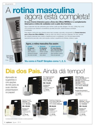4 applause Agosto 2013
Creme Intensivo
para a Área dos
Olhos MKMen,
R$ 45,00
Código: 10-060198
Ponto: 25
Água e sabonete não são suﬁcientes para manter a pele que eles desejam. Por isso, a Mary Kay conta
com produtos que oferecem os benefícios que eles procuram, desde limpeza e proteção
a hidratação.
Para deixar a rotina dos seus clientes ainda mais completa, aproveite o lançamento do Creme Intensivo
para a Área dos Olhos MKMen. A pele ao redor dos olhos é mais ﬁna e delicada. Por isso, precisa
de cuidados especiais para manter a aparência jovem e revitalizada. Com fórmula desenvolvida
especialmente para eles, este creme ajuda a reduzir a aparência de olheiras, bolsas e rugas.
Creme Intensivo
para a Área dos
Olhos MKMen,
R$ 45,00
Código: 10-060198
Ponto: 25
1
3
2
Dia dos Pais. Ainda dá tempo!
Aproveite as
sugestões e
crie opções
de kits para as
suas clientes
presentearem
os papais!
Envelope para
presente G
3 unidades (com papel de seda
dourado) 25 x 11 x 30 cm
Preço: R$ 20,00
Código: 01-101751
True Original Cologne
Spray (R$ 115,00) +
Sabonete Facial
MKMen (R$ 38,00)
R$ 153,00
Sabonete Facial
MKMen (R$ 38,00), Espuma
para Barbear MKMen
(R$ 37,00) e Gel Refrescante
Pós Barba MKMen
(R$ 33,00) + Creme
Intensivo para a Área dos
Olhos MKMen (R$ 45,00)
R$ 153,00
Envelope para presente G
3 unidades (com papel de seda dourado)
25 x 11 x 30 cm
Preço: R$ 20,00
Código: 01-101751
Fragrância Corporal em
Spray MKMen (R$ 41,00) +
Loção Hidratante com
FPS 25 MKMen (R$ 55,00)
R$ 96,00
Envelope para
presente P
5 unidades (com papel
de seda dourado)
15 x 7 x 21 cm
Preço: R$ 15,00
Código: 01-101651
Domain®
Cologne
(R$ 85,00) + Loção
Hidratante Satin
Body™
(R$ 35,00)
R$ 120,00
Envelope para
presente P
5 unidades (com papel
de seda dourado) 15 x 7
x 21 cm
Preço: R$ 15,00
Código: 01-101651
Envelope para
presente P
5 unidades (com papel
de seda dourado)
15 x 7 x 21 cm
Preço: R$ 15,00
Código: 01-101651
Velocity®
for Him
(R$ 95,00) + Bálsamo
para os Lábios Satin
Lips®
(R$ 39,00)
R$ 134,00
Os envelopes são itens de Seção 2 e não podem ser vendidos separadamente
A rotina masculina
agora está completa!O novo Creme Intensivo para a Área dos Olhos MKMen é o complemento
ideal para a rotina de cuidados com a pele dos homens.
1 - Limpeza
Sabonete
Facial: Limpa a
pele, iniciando o
processo de redução
dos sinais da idade
Viu como é Fácil? Simples como 1, 2, 3.
Agora, a rotina masculina ﬁca assim:
2 - Hidratação
Hidratante
com FPS 25:
Hidrata e protege
a pele contra os
raios solares
3 - Cuidado Especíﬁco
Creme Intensivo
para a Área dos Olhos:
Diminui a aparência de
olhos cansados e suaviza
linhas de expressão
lançamento
 