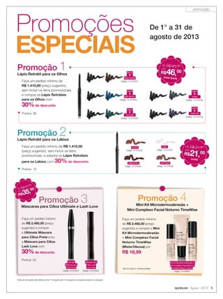 applause Agosto 2013 5
Promoções
ESPECIAIS
De 1° a 31 de
agosto de 2013
Promoção 3Máscaras para Cílios Ultimate e Lash Love
Faça um pedido mínimo
de R$ 2.460,00 (preço
sugerido) e compre
a Ultimate Máscara
para Cílios Preta e/ou
a Máscara para Cílios
Lash Love com
30% de desconto.
Pontos: 25
Máscaras para Cílios Ultimate e Lash Love
Ultimate
Máscara para
Cílios Preta
Código: 10-074241
Máscara para
Cílios Lash
Love Preta
Código: 10-074242
Promoção 4Mini Kit Microdermoabrasão +
Mini Complexo Facial Noturno TimeWise
Faça um pedido mínimo
de R$ 2.460,00 (preço
sugerido) e compre o Mini
Kit Microdermoabrasão
+ Mini Complexo Facial
Noturno TimeWise
(Mista/Oleosa) por
R$ 16,99.
Mini
Kit Microdermoabrasão
Mini Complexo Facial
Mini Kit Microdermoabrasão +
Mini Complexo Facial Noturno
TimeWise (Mista e Oleosa)
Código: 10-044633
de R$ 51,00
por
R$35,00
Item de seção 2, revenda proibida
Todas as promoções são válidas do dia 1º de agosto até 31 de agosto ou enquanto durarem os estoques
black
deep brown
+
(Código: 10-074231)
black
dark denim
+
(Código: 10-074235)
black
rich jade
+
(Código: 10-074232)
black
steely
+
(Código: 10-074236)
black
violet ink
+
(Código: 10-074233)
Pontos: 36
(cada dupla)
de R$ 66,00
por
R$46,00
(cada dupla)
Promoção 1Lápis Retrátil para os Olhos
Faça um pedido mínimo de
R$ 1.410,00 (preço sugerido),
sem incluir os itens promocionais,
e compre os Lápis Retráteis
para os Olhos com
30%de desconto.
neutral
Código: 10-074234
clear
Código: 10-074237
cappuccino
Código: 10-074240
soft blush
Código: 10-074238
Pontos: 18
de R$ 31,00
por
R$21,00
(cada)
Faça um pedido mínimo de R$ 1.410,00
(preço sugerido), sem incluir os itens
promocionais, e adquira os Lápis Retráteis
para os Lábios com 30%de desconto.
Promoção 2Lápis Retrátil para os Lábios
promoção
 