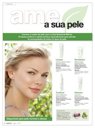 6 applause Agosto 2013
Comece a cuidar da pele com a Linha Botanical Effects.
Produtos práticos e desenvolvidos especialmente para atender
às necessidades de todos os tipos de pele.
Hidratar
Hidratante
Botanical Effects
Tem absorção rápida e deixa
a pele com aparência saudável
e equilibrada.
R$ 29,00
Código Pele Oleosa: 10-049594
Pele Normal: 10-049591
Pontos: 17
Limpar
Creme ou Gel de Limpeza
Botanical Effects
Remove a maquiagem e
impurezas sem agredir a pele.
R$ 29,00
Código Gel de Limpeza: 10-049516
Código Creme de Limpeza: 10-049513
Pontos: 17
Limpar
Tonificar
Tônico Refrescante
Botanical Effects
Remove suavemente os
resíduos e proporciona sensação
suave e refrescante.
R$ 29,00
Código Pele Oleosa: 10-049810
Pele Normal: 10-049807
Pontos: 17
ameamea sua pele
Revitalizar
Máscara Facial
Botanical Effects
Hidrata e limpa os poros,
deixando a pele fresca e
renovada. Use 2 ou 3 vezes
por semana.
R$ 49,00
Código Pele Oleosa: 10-050144
Código Pele Normal: 10-050141
Pontos: 28
Ingredientes
O exclusivo complexo antioxidante dos
produtos da Linha Botanical Effects traz
benefícios a todos os tipos de pele.
A silimarina protege a pele contra os
danos diários. O luo han guo, a fruta da
longevidade, combate os radicais livres
e dá uma aparência de pele saudável.
silimarina luo han guo
Disponível para pele normal e oleosa
botanical
 