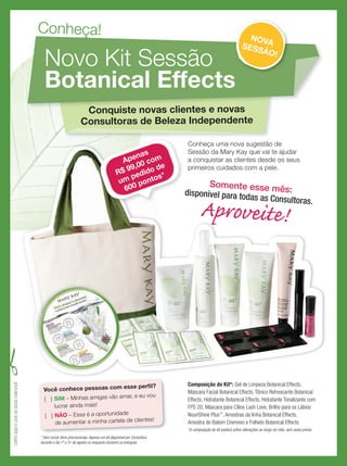 Conheça uma nova sugestão de
Sessão da Mary Kay que vai te ajudar
a conquistar as clientes desde os seus
primeiros cuidados com a pele.
Composição do Kit*: Gel de Limpeza Botanical Effects,
Máscara Facial Botanical Effects, Tônico Refrescante Botanical
Effects, Hidratante Botanical Effects, Hidratante Tonalizante com
FPS 20, Máscara para Cílios Lash Love, Brilho para os Lábios
NouriShine Plus™
, Amostras da linha Botanical Effects,
Amostra do Batom Cremoso e Folheto Botanical Effects
*A composição do kit poderá sofrer alterações ao longo do mês, sem aviso prévio.
Você conhece pessoas com esse perﬁl?
{ } SIM – Minhas amigas vão amar, e eu vou
lucrar ainda mais!
{ } NÃO – Essa é a oportunidade
de aumentar a minha cartela de clientes!
Conheça!
Novo Kit Sessão
Botanical Effects
Conquiste novas clientes e novas
Consultoras de Beleza Independente
Botanical Effects
NOVASESSÃO!
Conheça uma nova sugestão de
Sessão da Mary Kay que vai te ajudar
a conquistar as clientes desde os seus
primeiros cuidados com a pele.
Consultoras de Beleza Independente
Apenas
R$ 99,00 com
um pedido de
600 pontos*
CORTEAQUIELEVEASDICASCOMVOCÊ
* Sem incluir itens promocionais.Apenas um kit disponível por Consultora
durante o dia 1º a 31 de agosto ou enquanto durarem os estoques.
Somente esse mês:disponível para todas as Consultoras.
Aproveite!
 